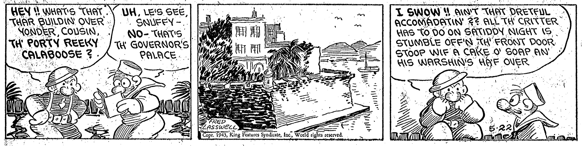 Printmaking OCR: HEY ! WHAT'S THAT THAR BUILDIN QUER YONDERTH' PORTY REEKY CALABOOSE ? UHSNUFFY-. NO- THATIS TH' GOVERNOR'S PALACE I SWOW ! AIN'T THAT DRETFUL ACCOMADATIN' ?? ALL TH CRITTER HAS TO DO ON SATIDDY NIGHT IS STUMBLE OFF'N TH' FRONT DOOR STÖOP WIF A CAKE O' SOAP AN' HIS WARSHIN'S HAYF OVER FRED LASSWELL Copr. 1943World rights reserved. HEY ! WHAT'S THAT THAR BUILDIN QUER YONDERTH' PORTY REEKY CALABOOSE ? UHLE'S SEESNUFFY-. NO- THATIS TH' GOVERNOR'S PALACE I SWOW ! AIN'T THAT DRETFUL ACCOMADATIN' ?? ALL TH CRITTER HAS TO DO ON SATIDDY NIGHT IS STUMBLE OFF'N TH' FRONT DOOR STÖOP WIF A CAKE O' SOAP AN' HIS WARSHIN'S HAYF OVER FRED LASSWELL Copr. 1943King Features SyndicateWorld rights reserved.