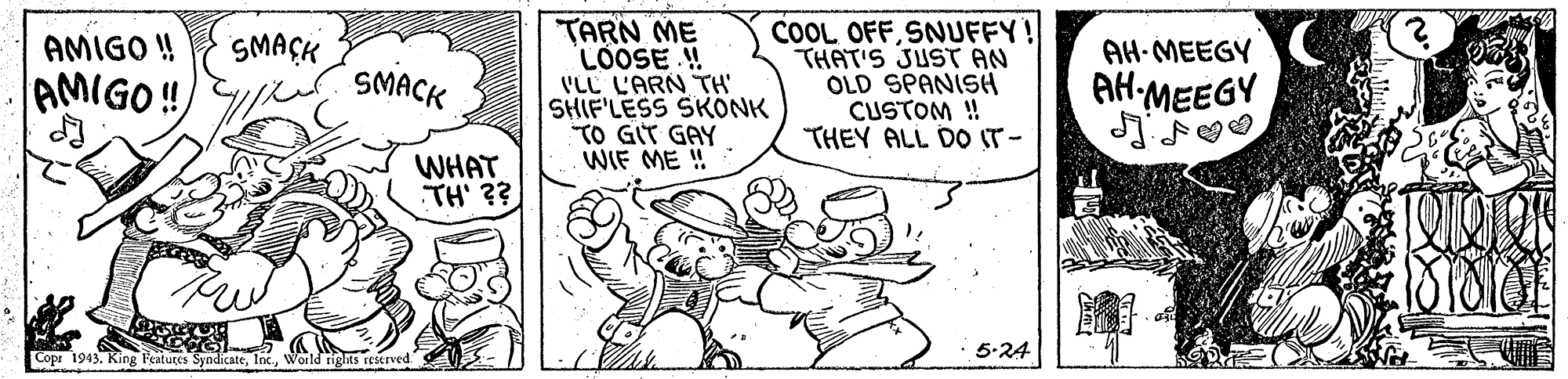 Illustration OCR: "TARN ME LOOSE ! VLL L'ARN TH' SHIF'LESS SKONK TO GIT GAY WIF ME ! COOL OFFSNUFFY! THAT'S JUST AN OLD SPANISH CUSTOM ! THEY ALL DO IT- AMIGO ! SMAÇK AH-MEEGY SMACK AMIGO ! AH-MEEGY WHAT TH' ?? 5-24 Copr 1943. King Featutes SyndicateWorld rights reserved "TARN ME LOOSE ! VLL L'ARN TH' SHIF'LESS SKONK TO GIT GAY WIF ME ! COOL OFFSNUFFY! THAT'S JUST AN OLD SPANISH CUSTOM ! THEY ALL DO IT- AMIGO ! SMAÇK AH-MEEGY SMACK AMIGO ! AH-MEEGY WHAT TH' ?? 5-24 Copr 1943. King Featutes SyndicateWorld rights reserved