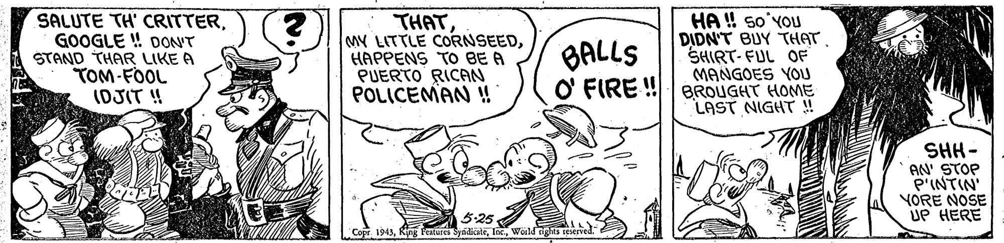 Line OCR: SALUTE TH' CRITTERGOOGLE ! DONT STAND THAR LIKE A TOM-FOOL (DJIT ! THATHAPPENS TO BE A PUERTO RICAN POLICEMAN ! HA ! so'YOU DIDN'T BUY THAT ?HRT-FUL OF MANGOES YOU O' FIRE !| BROUGHT HOME LAST NIGHT ! BALLS SHH - AN' STOP P'INTIN' YORE NOSE UP HERE 3:25 Copr 1943World rights reserved. SALUTE TH' CRITTERGOOGLE ! DONT STAND THAR LIKE A TOM-FOOL (DJIT ! THATMY LITTLE CORNSEEDHAPPENS TO BE A PUERTO RICAN POLICEMAN ! HA ! so'YOU DIDN'T BUY THAT ? HRT - FUL OF MANGOES YOU O' FIRE !| BROUGHT HOME LAST NIGHT ! BALLS SHH - AN' STOP P'INTIN' YORE NOSE UP HERE 3:25 Copr 1943King Peatures SyndicateWorld rights reserved.