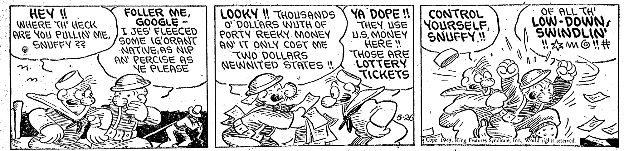 Illustration OCR: OF ALL TH' LOW-DOWNSWINDLIN HEY ! WHERE TH' HECK ARE YOU PULLIN MESNUFFY ?? FOLLER MEGOOGLE I JES' FLEECED SOME IG'ORANT NATIVEAS NIP AN PERCISE AS VE PLEASE LOOKY ! THOUSANDS O' DOLLARS WUTH OF PORTY REEKY MONEY AN IT ONLY COST ME TWO DOLLARS NEWNITED STATES ! YA DOPE ! THEY USE U.SMONEY HERE ! THOSE ARE LOTTERY TICKETS CONTROL YOURSELFSNUFFY.! 5-26 1943 Festures SyndicateWorld tights rescrved. OF ALL TH' LOW-DOWNSWINDLIN HEY ! WHERE TH' HECK ARE YOU PULLIN MESNUFFY ?? FOLLER MEGOOGLE I JES' FLEECED SOME IG'ORANT NATIVEAS NIP AN PERCISE AS VE PLEASE LOOKY ! THOUSANDS O' DOLLARS WUTH OF PORTY REEKY MONEY AN IT ONLY COST ME TWO DOLLARS NEWNITED STATES ! YA DOPE ! THEY USE U.SMONEY HERE ! THOSE ARE LOTTERY TICKETS CONTROL YOURSELFSNUFFY.! 5-26 1943 Festures SyndicateWorld tights rescrved.