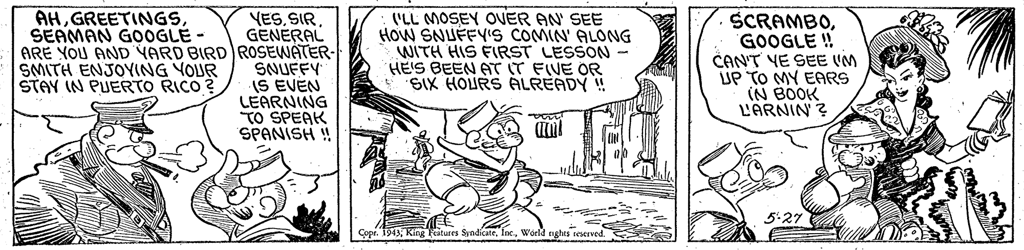 Adaptation OCR: YESSIR GENERAL ARE YOU AND YARD BIRD ROSEWATER- SNUFFY IS EVEN LEARNING TO SPEAK SPANISH ! AHSEAMAN G0OOGLE- ('LL MOSEY OVER AN' SEE HOW SNUFFYYIS COMIN' ALONG WITH HIS FIRST LESSON HE'S BEEN AT IT FIVE OR SIX HOURS ALREADY ! SCRAMBOGOOGLE ! CAN'T YE SEE (M UP TO MY EARS (N BOOK L'ARNIN ? SMITH ENJOYING YOUR STAY IN PUERTO RICO ? 5:27 Copr. 1943World nghts reserved. YESSIR GENERAL ARE YOU AND YARD BIRD ROSEWATER- SNUFFY IS EVEN LEARNING TO SPEAK SPANISH ! AHSEAMAN G0OOGLE- ('LL MOSEY OVER AN' SEE HOW SNUFFYYIS COMIN' ALONG WITH HIS FIRST LESSON HE'S BEEN AT IT FIVE OR SIX HOURS ALREADY ! SCRAMBOGOOGLE ! CAN'T YE SEE (M UP TO MY EARS (N BOOK L'ARNIN ? SMITH ENJOYING YOUR STAY IN PUERTO RICO ? 5:27 Copr. 1943King Fatures SyndícateWorld nghts reserved.