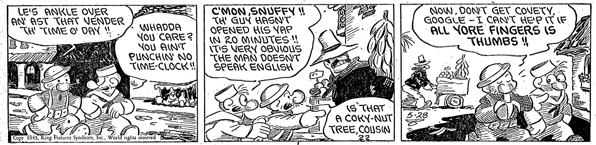 Sharing OCR: LE'S ANKLE OVER AN' AST THAT VENDER TH TIME O' DAY ! WHADDA YOU CARE ? YoU AIN'T PUNCHIN' NO TIME-CLOCK! C'MONSNUFFY ! TH' GUÝ HASN'T OPENED HIS YAP IN 20 MINUTES !! ITIS VERY OBVIOUS THE MAN DOESN'T SPEAK ENGLISH NowGOOGLE -I CANT HE'P IT IF ALL YORE FINGERS IS THUMBS 4 (S THAT A COKY-NUT TREECOUSIN Copr 1943World rights reserved 22 LE'S ANKLE OVER AN' AST THAT VENDER TH TIME O' DAY ! WHADDA YOU CARE ? YoU AIN'T PUNCHIN' NO TIME-CLOCK! C'MONSNUFFY ! TH' GUÝ HASN'T OPENED HIS YAP IN 20 MINUTES !! ITIS VERY OBVIOUS THE MAN DOESN'T SPEAK ENGLISH NowDON'T GET COVETYGOOGLE -I CANT HE'P IT IF ALL YORE FINGERS IS THUMBS 4 (S THAT A COKY-NUT TREECOUSIN Copr 1943King Features SyndicateWorld rights reserved 22
