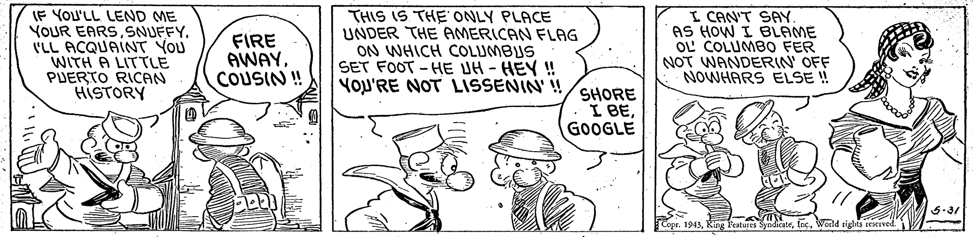 Illustration OCR: IF YOU'LL LEND ME YOUR EARSI'LL ACQUAINT YOU WITH A LITTLE PUERTO RICAN HISTORY FIRE AWAYCOUSIN ! THIS IS THE ONLY PLACE UNDER THE AMERICAN FLAG ON WHICH COLUMBUS SET FOOT -HE UH- HEY ! YOL'RE NOT LISSENIN' ! I CAN'T SAY. AS HOW I BLAME OL COLUMBO FER NOT WANDERIN' OFF NOWHARS ELSE ! SHORE I BEGOOGLE 5.31 Copr. 1943World rights sescuved. IF YOU'LL LEND ME YOUR EARSI'LL ACQUAINT YOU WITH A LITTLE PUERTO RICAN HISTORY FIRE AWAYCOUSIN ! THIS IS THE ONLY PLACE UNDER THE AMERICAN FLAG ON WHICH COLUMBUS SET FOOT -HE UH- HEY ! YOL'RE NOT LISSENIN' ! I CAN'T SAY. AS HOW I BLAME OL COLUMBO FER NOT WANDERIN' OFF NOWHARS ELSE ! SHORE I BEGOOGLE 5.31 Copr. 1943King l'eatures SyndicateWorld rights sescuved.