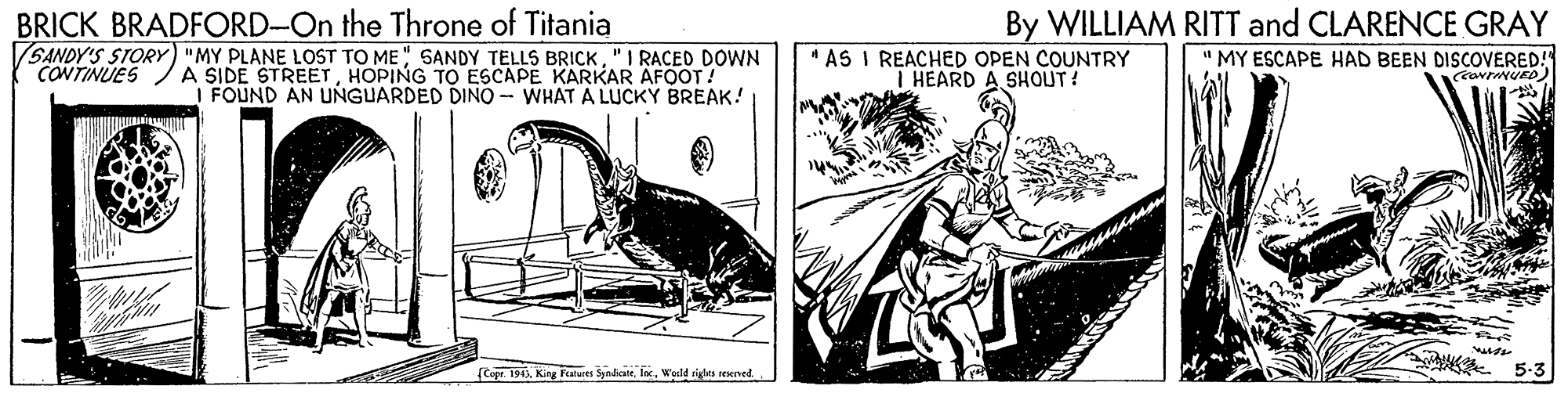 Comic book OCR: BRICK BRADFORD-On the Throne of Titania SANDY'S STORY) "MY PLANE LOST TO ME " SANDY TELLS BRICK"I RACED DOWN CONTINUES By WILLIAM RITT and CLARENCE GRAY " MY ESCAPE HAD BEEN DISCOVERED! A SIDE STREETHOPING TO ESCAPE KARKAR AFOOT! I FOUND AN UNGUARDED DINO - WHAT A LUCKY BREAK! " AS I REACHED OPEN COUNTRY I HEARD A. SHOUT! Cope. 1945Weeld righta renned 5-3 BRICK BRADFORD-On the Throne of Titania SANDY'S STORY) "MY PLANE LOST TO ME " SANDY TELLS BRICK"I RACED DOWN CONTINUES By WILLIAM RITT and CLARENCE GRAY " MY ESCAPE HAD BEEN DISCOVERED! A SIDE STREETHOPING TO ESCAPE KARKAR AFOOT! I FOUND AN UNGUARDED DINO - WHAT A LUCKY BREAK! " AS I REACHED OPEN COUNTRY I HEARD A. SHOUT! Cope. 1945King Fuaturn SynlianeWeeld righta renned 5-3