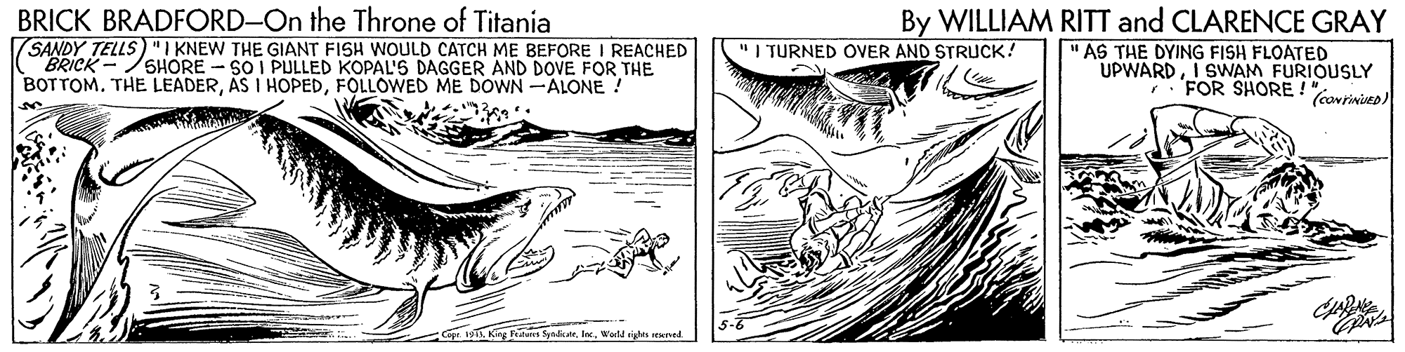 Style OCR: BRICK BRADFORD-On the Throne of Titania SANDY TELLS)"I KNEW THE GIANT FISH WOULD CATCH ME BEFORE I REACHED BRICK- BOTTOM. THE LEADERFOLLOWED ME DOWN-ALONE! By WILLIAM RITT and CLARENCE GRAY " AS THE DYING FISH FLOATED UPWARDI SWAM FURIOUSLY FOR SHORE ! (carinies) I TURNED OVER AND STRUCK! SHORE - SO I PULLED KOPAL'5 DAGGER AND DOVE FOR THE King Futun SyndcaeWald ighes ewned BRICK BRADFORD-On the Throne of Titania SANDY TELLS)"I KNEW THE GIANT FISH WOULD CATCH ME BEFORE I REACHED BRICK- BOTTOM. THE LEADERAS I HOPEDFOLLOWED ME DOWN-ALONE! By WILLIAM RITT and CLARENCE GRAY " AS THE DYING FISH FLOATED UPWARDI SWAM FURIOUSLY FOR SHORE ! (carinies) I TURNED OVER AND STRUCK! SHORE - SO I PULLED KOPAL'5 DAGGER AND DOVE FOR THE King Futun SyndcaeWald ighes ewned