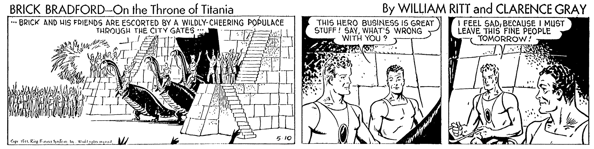 Monochrome OCR: BRICK BRADFORD-On the Throne of Titania ... BRICK AND HIS FRIENDS ARE ESCORTED BY A WILDLY-CHEERING POPULACE THROUGH THÉ CITY GATES * THIS HERO BUSINESS IS GREAT STUFF ! SAYWHAT'S WRONG WITH YOU ? By WILLIAM RITT and CLARENCE GRAY I FEEL SADBECAUSE I MUST LEAVE THIS FINE PEOPLE - TOMORROW! Cape 1ba1. Ring Fiaus SafnIn wait nyan pad 5. 10 BRICK BRADFORD-On the Throne of Titania ... BRICK AND HIS FRIENDS ARE ESCORTED BY A WILDLY-CHEERING POPULACE THROUGH THÉ CITY GATES * THIS HERO BUSINESS IS GREAT STUFF ! SAYWHAT'S WRONG WITH YOU ? By WILLIAM RITT and CLARENCE GRAY I FEEL SADBECAUSE I MUST LEAVE THIS FINE PEOPLE - TOMORROW! Cape 1ba1. Ring Fiaus SafnIn wait nyan pad 5. 10