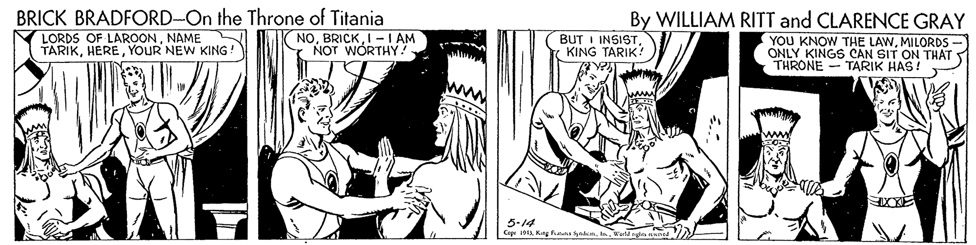 Comic book OCR: BRICK BRADFORD-On the Throne of Titania LORDS OF LAROONNAME TARIKYOUR NEW KING! By WILLIAM RITT and CLARENCE GRAY (YOU KNOW THE LAWMILORDS ONLY KINGS CAN SIT ON THAT THRONE - TARIK HAS! NOI -I AM NOT WORTHY! BUT I INSISTKING TARIK! 5-14 Cepi 10BRICK BRADFORD-On the Throne of Titania LORDS OF LAROONNAME TARIKYOUR NEW KING! By WILLIAM RITT and CLARENCE GRAY (YOU KNOW THE LAWMILORDS ONLY KINGS CAN SIT ON THAT THRONE - TARIK HAS! NOI -I AM NOT WORTHY! BUT I INSISTKING TARIK! 5-14 Cepi 10Kng Futus Syndn