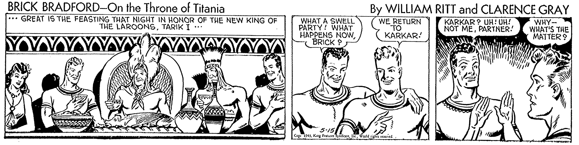 Finger OCR: BRICK BRADFORD-On the Throne of Titania ... GREAT IS THE FEASTING THAT NIGHT IN HONOR OF THE NEW KING OF THE LAROONSTARIK I .** WHAT A SWELL PARTY! WHAT HAPPENS NOWBRICK ? By WILLIAM RITT and CLARENCE GRAY KARKAR ? UH! UH! NOT MEPARTNER! WHY- WHAT'S THE MATTER ? WE RETURN TO KARKAR! 5-15 Cap 94A King Features BRICK BRADFORD-On the Throne of Titania ... GREAT IS THE FEASTING THAT NIGHT IN HONOR OF THE NEW KING OF THE LAROONSTARIK I .** WHAT A SWELL PARTY! WHAT HAPPENS NOWBRICK ? By WILLIAM RITT and CLARENCE GRAY KARKAR ? UH! UH! NOT MEPARTNER! WHY- WHAT'S THE MATTER ? WE RETURN TO KARKAR! 5-15 Cap 94A King Features