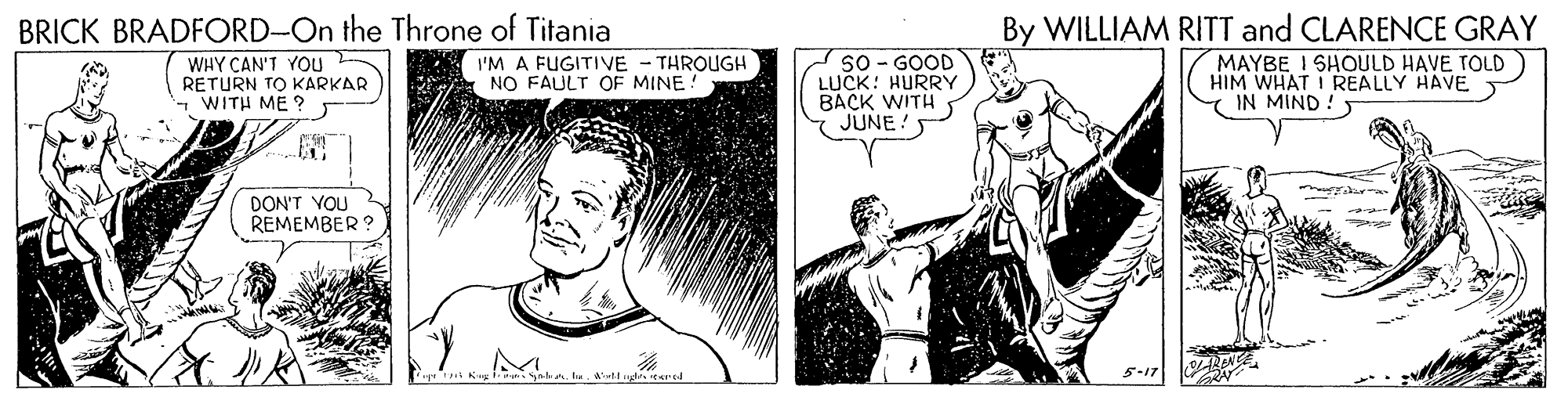 Line OCR: By WILLIAM RITT and CLARENCE GRAY MAYBE I SHOULD HAVE TOLD HIM WHAT I REALLY HAVE Y IN MIND ! BRICK BRADFORD-On the Throne of Titania WHY CAN'T YOU RETURN TO KARKARWITH ME? SO - GOOD LUCK: HURRY BACK WITH JUNE I'M A FUGITIVE - THROUGH NO FAULT OF MINE ! DON'T YOU REMEMBER? al ugl tered 5-17 By WILLIAM RITT and CLARENCE GRAY MAYBE I SHOULD HAVE TOLD HIM WHAT I REALLY HAVE Y IN MIND ! BRICK BRADFORD-On the Throne of Titania WHY CAN'T YOU RETURN TO KARKARWITH ME? SO - GOOD LUCK: HURRY BACK WITH JUNE I'M A FUGITIVE - THROUGH NO FAULT OF MINE ! DON'T YOU REMEMBER? al ugl tered 5-17