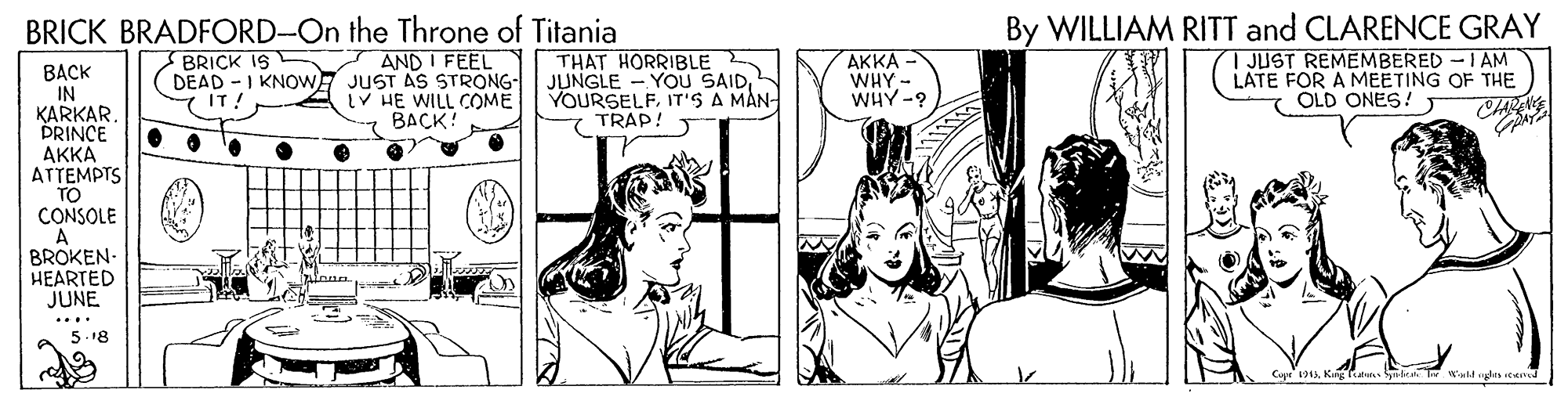 Art OCR: BRICK BRADFORD-On the Throne of Titania By WILLIAM RITT and CLARENCE GRAY AND I FEEL DEAD -I KNOWE JUST AS STRONG- V HE WILL COME BACK! | JUST REMEMBERED -I AM LATE FOR A MEETING OF THE OLD ONES! BRICK IS THAT HORRIBLE JUNGLE - YOU SAIDIT'S A MÅN- TRAP! ?KKA- WHY - WHY-? BACK IN KARKAR PRINCE AKKA ATTEMPTS TO CONSOLE A BROKEN- HEARTED JUNE 7 IT! 5.18 BRICK BRADFORD-On the Throne of Titania By WILLIAM RITT and CLARENCE GRAY AND I FEEL DEAD -I KNOWE JUST AS STRONG- V HE WILL COME BACK! | JUST REMEMBERED -I AM LATE FOR A MEETING OF THE OLD ONES! BRICK IS THAT HORRIBLE JUNGLE - YOU SAIDIT'S A MÅN- TRAP! ?KKA- WHY - WHY-? BACK IN KARKAR PRINCE AKKA ATTEMPTS TO CONSOLE A BROKEN- HEARTED JUNE 7 IT! 5.18