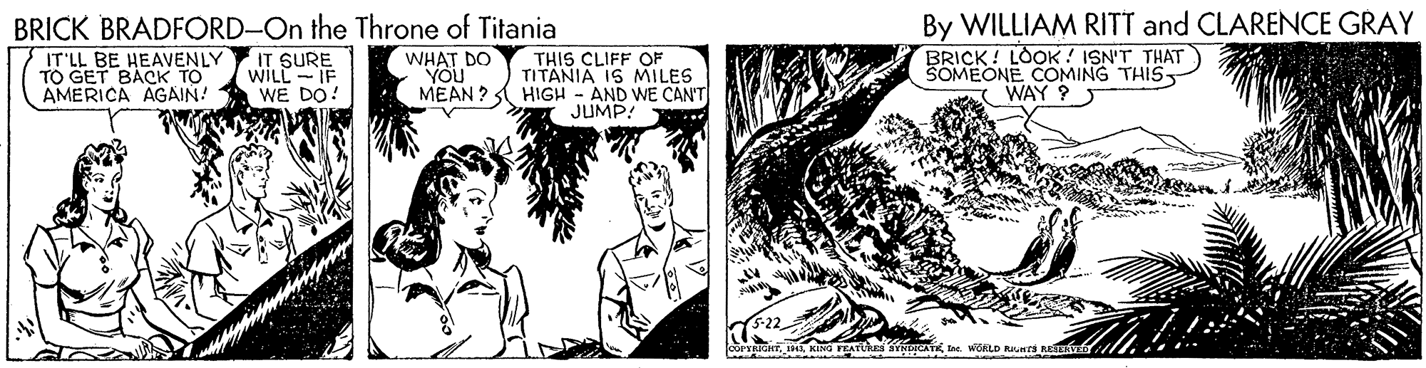 Publication OCR: By WILLIAM RITT and CLARENCE GRAY BRICK! LOOK ! ISN'T THAT SOMEONE COMING THIS WAY ? BRICK BRADFORD-On the Throne of Titania IT'LL BE HEAVENLY TO GET BACK TO AMERICA AGAIN! IT SURE WILL-IF WE DO! WHAT DO "YOU THIS CLIFF OF TITANIA IS MILES MEAN ? HIGH - AND WE CAN'T JUMP! IIIne. WORLD Runca RA By WILLIAM RITT and CLARENCE GRAY BRICK! LOOK ! ISN'T THAT SOMEONE COMING THIS WAY ? BRICK BRADFORD-On the Throne of Titania IT'LL BE HEAVENLY TO GET BACK TO AMERICA AGAIN! IT SURE WILL-IF WE DO! WHAT DO "YOU THIS CLIFF OF TITANIA IS MILES MEAN ? HIGH - AND WE CAN'T JUMP! IIKING TEATURs SYNDICATEIne. WORLD Runca RA