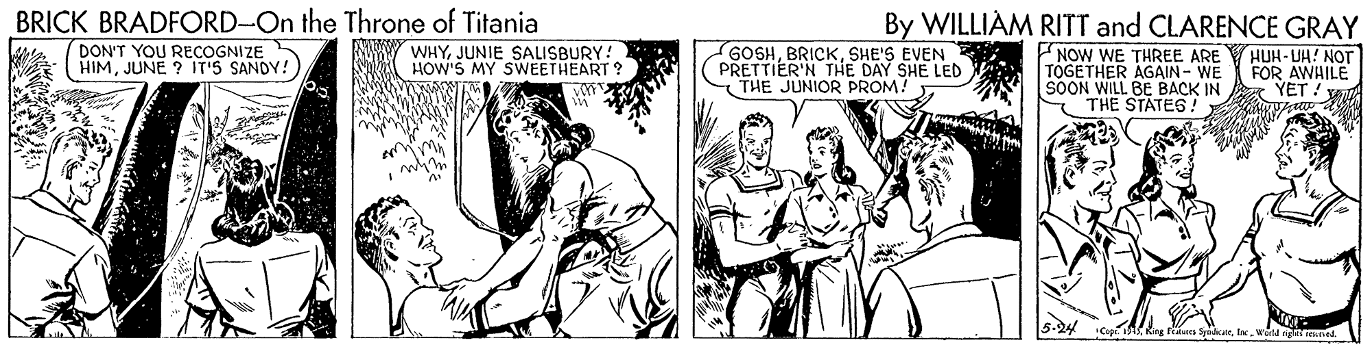 Fictional character OCR: BRICK BRADFORD-On the Throne of Titania By WILLIAM RITT and CLARENCE GRAY DON'T YOU RECOGNIZE HIMJUNE ? IT'S SANDY! GOSHSHE'S EVEN PRETTIER'N THE DAY SHE LED THE JUNIOR PROM! NOW WE THREE ARE TOGETHER AGAIN - WE SOON WILL BE BACK IN THE STATES! WHYJUNIE SALISBURY! HOW'S MY SWEETHEART ? HUH-UH! NOT FOR AWHILE YET ! BRICK BRADFORD-On the Throne of Titania By WILLIAM RITT and CLARENCE GRAY DON'T YOU RECOGNIZE HIMJUNE ? IT'S SANDY! GOSHSHE'S EVEN PRETTIER'N THE DAY SHE LED THE JUNIOR PROM! NOW WE THREE ARE TOGETHER AGAIN - WE SOON WILL BE BACK IN THE STATES! WHYJUNIE SALISBURY! HOW'S MY SWEETHEART ? HUH-UH! NOT FOR AWHILE YET !