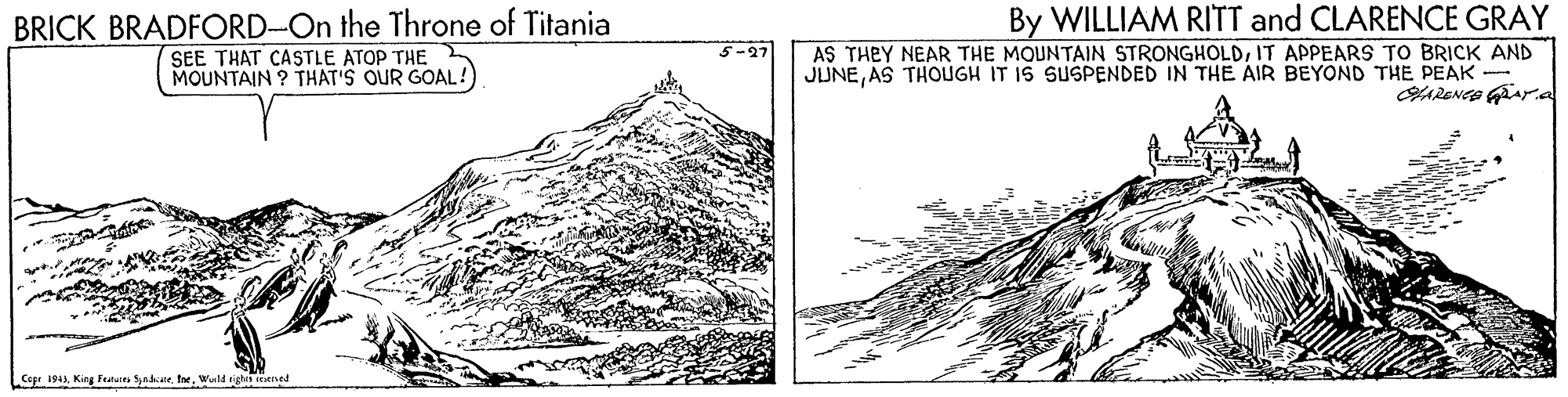 Illustration OCR: BRICK BRADFORD-On the Throne of Titania SEE THAT CASTLE ATOP THE MOUNTAIN ? THAT'S OUR GOAL! By WILLIAM RITT and CLARENCE GRAY AS THEY NEAR THE MOUNTAIN STRONGHOLDIT APPEARS TO BRICK AND JUNEAS THOUGH IT IS SUSPENDED IN THE AIR BEYOND THE PEAK - Cepr 1944 King Featurey yadcareWald righin seetved BRICK BRADFORD-On the Throne of Titania SEE THAT CASTLE ATOP THE MOUNTAIN ? THAT'S OUR GOAL! By WILLIAM RITT and CLARENCE GRAY AS THEY NEAR THE MOUNTAIN STRONGHOLDIT APPEARS TO BRICK AND JUNEAS THOUGH IT IS SUSPENDED IN THE AIR BEYOND THE PEAK - Cepr 1944 King Featurey yadcareWald righin seetved