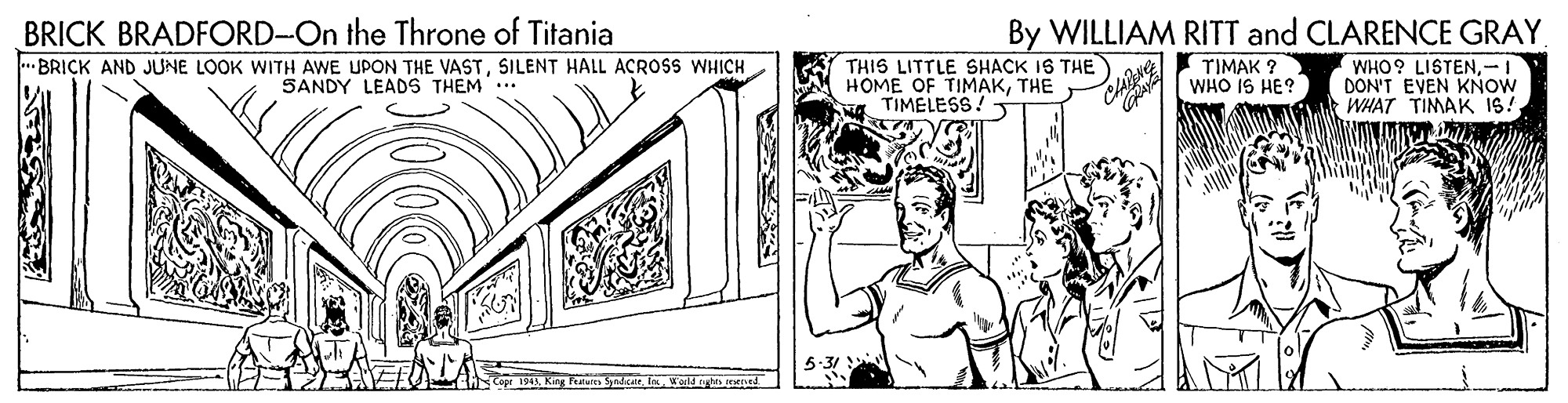 Line art OCR: BRICK BRADFORD-On the Throne of Titania By WILLIAM RITT and CLARENCE GRAY •BRICK AND JUNE LOOK WITH AWE UPON THE VASTSILENT HALL ACROSS WHICH SANDY LEADS THEM... THIS LITTLE SHACK IS THE HOME OF TIMAKTHE TIMELESS! TIMAK ? WHO IS HE? WHO? LISTEN-I DON'T EVEN KNOW WHAT TIMAK 1S! 5:31 Weld ngh ntd BRICK BRADFORD-On the Throne of Titania By WILLIAM RITT and CLARENCE GRAY •BRICK AND JUNE LOOK WITH AWE UPON THE VASTSILENT HALL ACROSS WHICH SANDY LEADS THEM... THIS LITTLE SHACK IS THE HOME OF TIMAKTHE TIMELESS! TIMAK ? WHO IS HE? WHO? LISTEN-I DON'T EVEN KNOW WHAT TIMAK 1S! 5:31 Weld ngh ntd