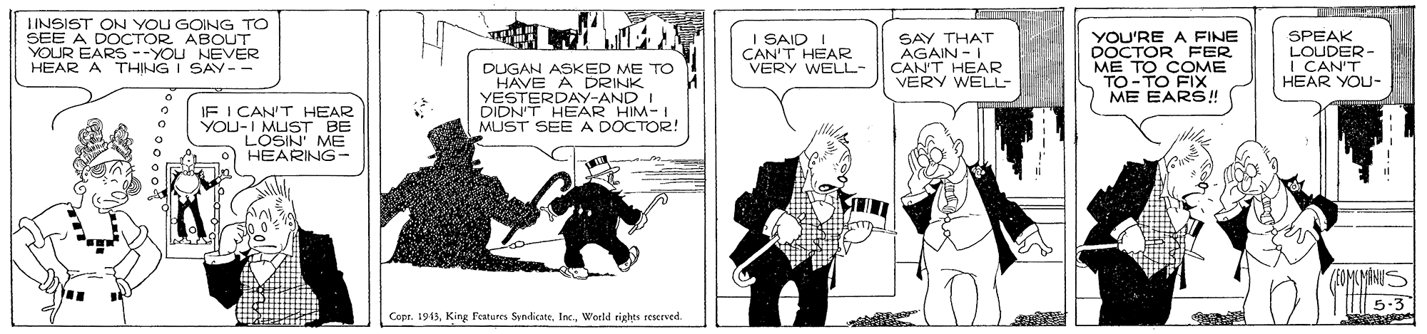 Parallel OCR: IINSIST ON YOU GOING TO SEE A DOCTOR ABOUT YOUR EARS --YOU NEVER HEAR A THING I SAY-- I SAID I CAN'T HEAR VERY WELL- SAY THAT AGAIN-I CAN'T HEAR VERY WELL- YOU'RE A FINE DOCTOR FER ME TO COME TO-TO FIX ME EARS! SPEAK LOUDER I CAN'T HEAR YOU- DUGAN ASKED ME TO HAVE A DRINK YESTERDAY-AND I DIDN'T HEAR HIM-I MUST SEE A DOCTOR! IF I CAN'T HEAR YOU-I MUST BE LOSIN' ME HEARING- 5-3 Copr. 1943World rights reserved. IINSIST ON YOU GOING TO SEE A DOCTOR ABOUT YOUR EARS --YOU NEVER HEAR A THING I SAY-- I SAID I CAN'T HEAR VERY WELL- SAY THAT AGAIN-I CAN'T HEAR VERY WELL- YOU'RE A FINE DOCTOR FER ME TO COME TO-TO FIX ME EARS! SPEAK LOUDER I CAN'T HEAR YOU- DUGAN ASKED ME TO HAVE A DRINK YESTERDAY-AND I DIDN'T HEAR HIM-I MUST SEE A DOCTOR! IF I CAN'T HEAR YOU-I MUST BE LOSIN' ME HEARING- 5-3 Copr. 1943King Features SyndicateWorld rights reserved.