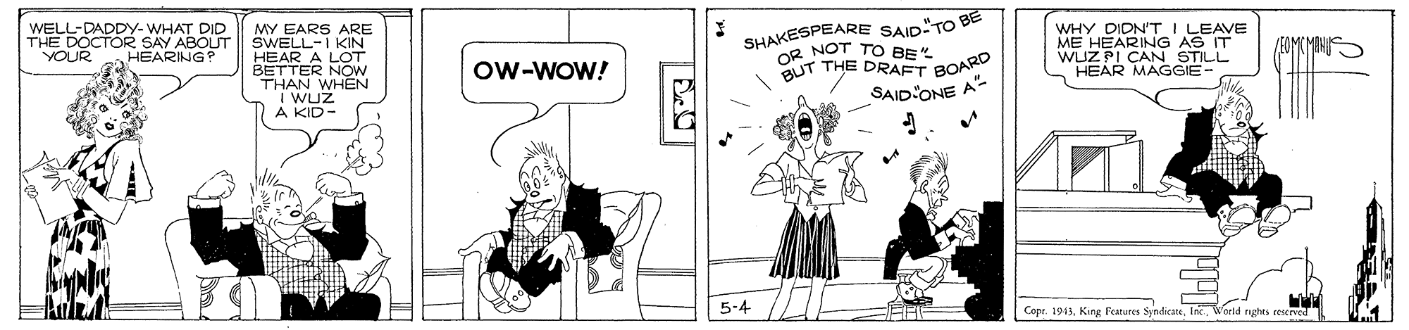 Comic book OCR: WELL-DADDYy- WHAT DID THE DOCTOR SAY ABOUT YOUR MY EARS ARE SWELL-I KIN HEAR A LOT BETTER NOW THAN WHEN i WUz A KID- SHAKESPEARE SAID"TO BE OR NOT TO BE". aUT THE DRAET BOARD WHY DIDN"T I LEAVE ME HEARING AS IT WUZ PI ÇAN STILL HEAR MAGGIE- HEARINGP ow-WOW! SAID ONE A- 5-4 Copr. 1913World rights reserved WELL-DADDYy- WHAT DID THE DOCTOR SAY ABOUT YOUR MY EARS ARE SWELL-I KIN HEAR A LOT BETTER NOW THAN WHEN i WUz A KID- SHAKESPEARE SAID"TO BE OR NOT TO BE". aUT THE DRAET BOARD WHY DIDN"T I LEAVE ME HEARING AS IT WUZ PI ÇAN STILL HEAR MAGGIE- HEARINGP ow-WOW! SAID ONE A- 5-4 Copr. 1913King Features SyndicateWorld rights reserved
