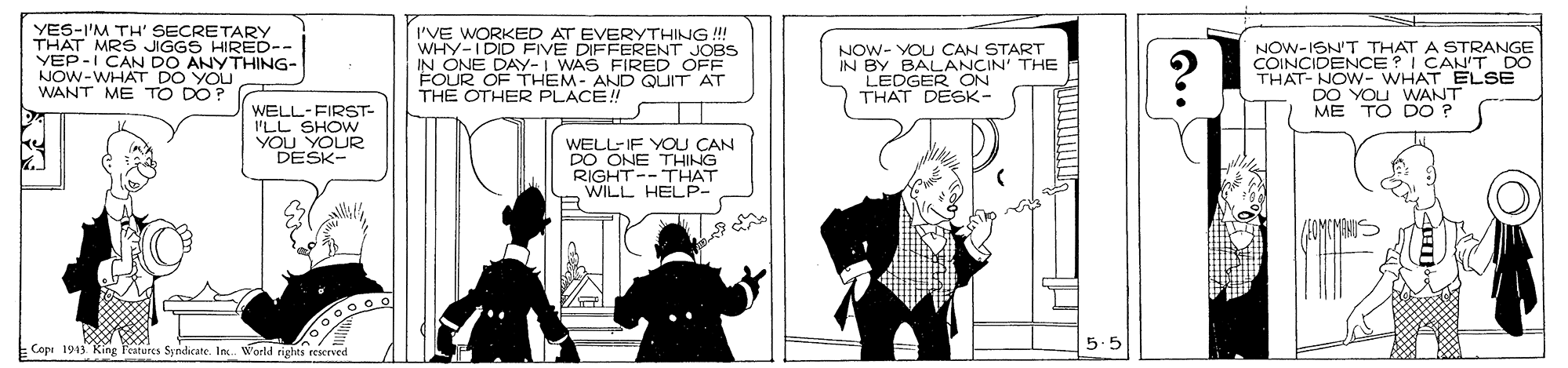 Art OCR: YES-I'M TH' SECRETARY THAT MRS JIGGS HIRED-- VEP-I NOW-WHAT DO YOU WANT ME TO DO? I'VE WORKED AT EVERYTHING !!! WHY-IDID FIVE DIFFERENT JOBS IN ONE DAY-I WAS FIRED OFF FOUR OF THEM- AND QUIT AT THE OTHER PLACE! NOW- YOU CAN IN BY BALANCAKNE LEDGER ON THAT DESK- NOW-ISN'T THAT A STRANGE COINCIDENCE?I CAN'T DO THAT- NOW- WHAT ELSE DO YOU WANT ME TO DO ? I CAN DO ANYTHING- WELL-FIRST- I'LL SHOW YOU YOUR DESK- WELL-IF YOU CAN DO ONE THING RIGHT-- THAT WILL HELP- Copi 1943 Ring Patores Syndicate. In. World rights reserved 5.5 YES-I'M TH' SECRETARY THAT MRS JIGGS HIRED-- VEP-I NOW-WHAT DO YOU WANT ME TO DO? I'VE WORKED AT EVERYTHING !!! WHY-IDID FIVE DIFFERENT JOBS IN ONE DAY-I WAS FIRED OFF FOUR OF THEM- AND QUIT AT THE OTHER PLACE! NOW- YOU CAN IN BY BALANCAKNE LEDGER ON THAT DESK- NOW-ISN'T THAT A STRANGE COINCIDENCE?I CAN'T DO THAT- NOW- WHAT ELSE DO YOU WANT ME TO DO ? I CAN DO ANYTHING- WELL-FIRST- I'LL SHOW YOU YOUR DESK- WELL-IF YOU CAN DO ONE THING RIGHT-- THAT WILL HELP- Copi 1943 Ring Patores Syndicate. In. World rights reserved 5.5