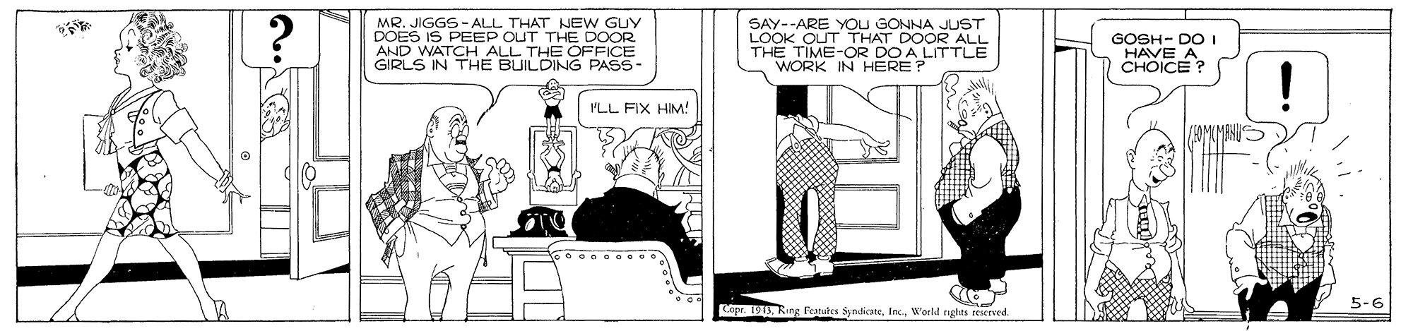 Line art OCR: MR. JIGGS - ALL THAT NEW GUY DOES IS PEEP OUT THE DOOR AND WATCH ALL THE OFFICE GIRLS IN THE BUILDING PASS- SAY--ARE YOU GONNA JUST LOOK OUT THAT DOOR ALL THE TIME-OR DO A LITTLE WORK IN HERE? GOSH- DO I HAVE A CHOICE? PLL FIX HIM! 5-6 Copr. 19World rights rescrved MR. JIGGS - ALL THAT NEW GUY DOES IS PEEP OUT THE DOOR AND WATCH ALL THE OFFICE GIRLS IN THE BUILDING PASS- SAY--ARE YOU GONNA JUST LOOK OUT THAT DOOR ALL THE TIME-OR DO A LITTLE WORK IN HERE? GOSH- DO I HAVE A CHOICE? PLL FIX HIM! 5-6 Copr. 19Ring Featutes SyndicateWorld rights rescrved