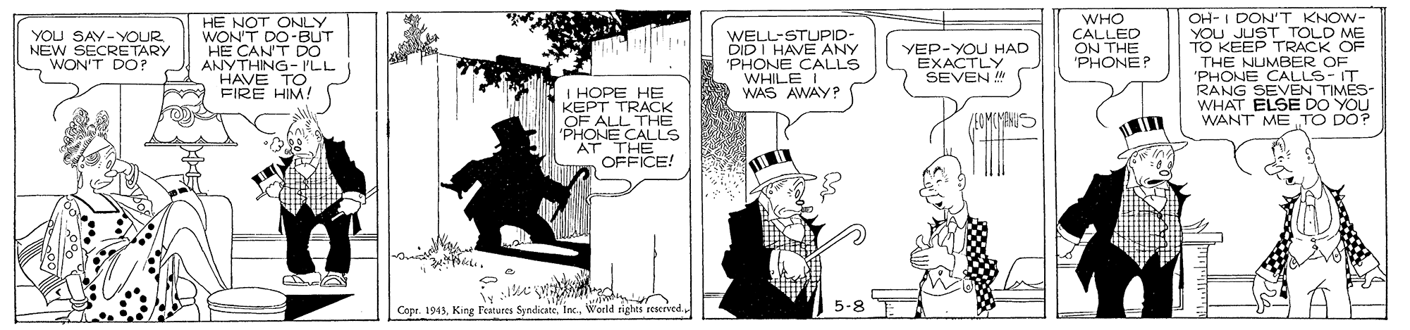 Fictional character OCR: OH- I DON'T KNOW- YOU JUST TOLD ME TO KEEP TRACK OF THE NUMBER OF 'PHONE CALLS- IT RANG SEVEN TIMES- WHAT ELSE DO YOU WANT ME TO DO? HE NOT ONLY WON'T DO-BUT HE CAN'T DO ANYTHING- ILL HAVE TO FIRE HIM! WHO CALLED ON THE 'PHONE? YOU SAY- YOUR NEW SECRE TARY WON'T DO? WELL-STUJPID- DIDI HAVE ANY 'PHONE CALLS WHILE I WAS AWAY? YEP-YOU HAD EXACTLY SEVEN ! I HOPE HE KEPT TRACK OF ALL THE 'PHONE CALLS AT THE OFFICE! Capr. 1943World righti reserved 5-8 OH- I DON'T KNOW- YOU JUST TOLD ME TO KEEP TRACK OF THE NUMBER OF 'PHONE CALLS- IT RANG SEVEN TIMES- WHAT ELSE DO YOU WANT ME TO DO? HE NOT ONLY WON'T DO-BUT HE CAN'T DO ANYTHING- ILL HAVE TO FIRE HIM! WHO CALLED ON THE 'PHONE? YOU SAY- YOUR NEW SECRE TARY WON'T DO? WELL-STUJPID- DIDI HAVE ANY 'PHONE CALLS WHILE I WAS AWAY? YEP-YOU HAD EXACTLY SEVEN ! I HOPE HE KEPT TRACK OF ALL THE 'PHONE CALLS AT THE OFFICE! Capr. 1943King Peatures SyndicateWorld righti reserved 5-8