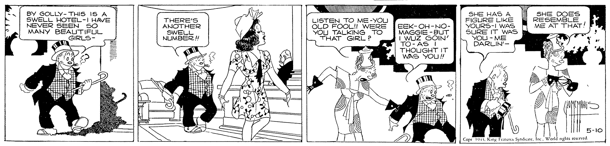 Illustration OCR: BY GOLLY- THIS IS A SWELL HOTEL-I HAVE NEVER SEEN SO MANY BEAUTIFUL GIRLS- SHE HAS A FIGURE LIKÉ YOURS-I WAS SURE IT WAS YOU-ME DARLIN- THERE'S ANOTHER SWELL NUMBER! LISTEN TO ME-YOLI OLD FOOL!! WERE YOU TALKING TO THAT GIRL? RESEV E ME AT THAT! EEK-OH-NO- MAGGIE -BUT I WUZ GOIN' TO- AS I THOUGHT IT WAS YOU! 5-10 Cope 19 King Features SynduateInc. W'arld nghts eescrved. BY GOLLY- THIS IS A SWELL HOTEL-I HAVE NEVER SEEN SO MANY BEAUTIFUL GIRLS- SHE HAS A FIGURE LIKÉ YOURS-I WAS SURE IT WAS YOU-ME DARLIN- THERE'S ANOTHER SWELL NUMBER! LISTEN TO ME-YOLI OLD FOOL!! WERE YOU TALKING TO THAT GIRL? RESEV E ME AT THAT! EEK-OH-NO- MAGGIE -BUT I WUZ GOIN' TO- AS I THOUGHT IT WAS YOU! 5-10 Cope 19 King Features SynduateInc. W'arld nghts eescrved.