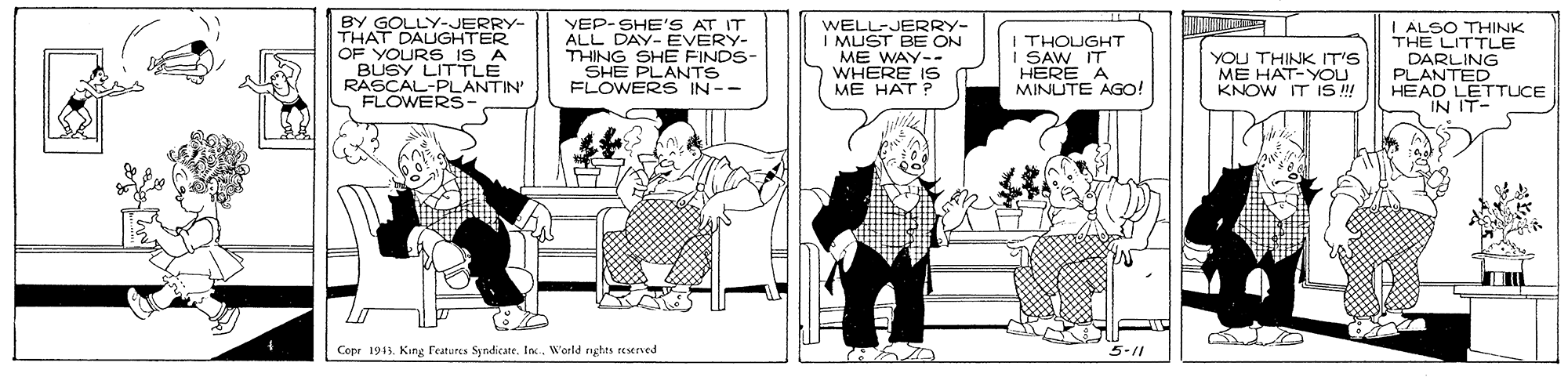 Conversation OCR: BY GOLLY-JERRY- THAT DAUGHTER OF YOURS IS A BUSY LITTLE ANTIN VEP-SHE'S AT IT ALL DAY-EVERY- THING SHE FINDS- SHE PLANTS FLOWERS IN -- WELL-JERRY- I MUST BE ON ME WAY-- WHERE ME I ALSO THINK THE LITTLE DARLING PLANTED HEAD LETTUCE IN IT- THOUGHT I SAW IT MRE Aco! YOU THINK IT'S ME HAT-YOU KNOW IT IS ! ? ? Copr 1943World rghts reserved BY GOLLY-JERRY- THAT DAUGHTER OF YOURS IS A BUSY LITTLE ANTIN VEP-SHE'S AT IT ALL DAY-EVERY- THING SHE FINDS- SHE PLANTS FLOWERS IN -- WELL-JERRY- I MUST BE ON ME WAY-- WHERE ME I ALSO THINK THE LITTLE DARLING PLANTED HEAD LETTUCE IN IT- THOUGHT I SAW IT MRE Aco! YOU THINK IT'S ME HAT-YOU KNOW IT IS ! ? ? Copr 1943King Features SyndicateWorld rghts reserved