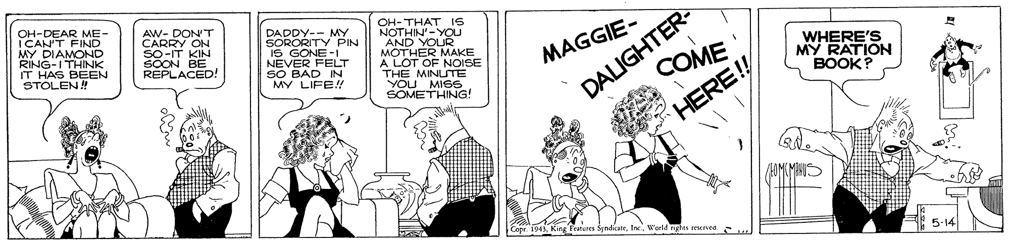 Comics OCR: OH-DEAR ME- I CAN'T FIND MY DIAMOND RING-ITHINK IT HAS BEEN STOLEN! AW- DON'T CARRY ON So-IT KIN SOON BE REPLACED! DADDY-- MY SORORITY PIN IS GONE -I NEVER FELT SO BAD IN MY LIFE!! OH- THAT IS NOTHIN'-YOU AND YOUR MOTHER MAKE A LOT OF NOISE THE MINUTE YOU MISS SOMETHING! DALIGHTER- COME WHERE'S MY RATION BOOK? MAGGIE- HERE! (MHIS Copr. 1943Woeld nghts reserved. .. 5-14 OH-DEAR ME- I CAN'T FIND MY DIAMOND RING-ITHINK IT HAS BEEN STOLEN! AW- DON'T CARRY ON So-IT KIN SOON BE REPLACED! DADDY-- MY SORORITY PIN IS GONE -I NEVER FELT SO BAD IN MY LIFE!! OH- THAT IS NOTHIN'-YOU AND YOUR MOTHER MAKE A LOT OF NOISE THE MINUTE YOU MISS SOMETHING! DALIGHTER- COME WHERE'S MY RATION BOOK? MAGGIE- HERE! (MHIS Copr. 1943King Teatures SyndicateWoeld nghts reserved. .. 5-14