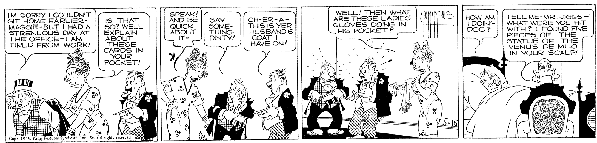 Comic book OCR: I'M SORRY I COULDN'T GIT HOME EARLIER- MAGGIE -BUT I HAD A STRENUÕUS DAY THE OFFICE-I AM TIRED FROM WORK! SPEAK! AND BE QUICK ABOUT IT- WELL! THEN WHATARE THESE LADIES GLOVES DOING IN HIS POCKETP TELL ME-MR. JIGGS- WHAT WERE YOU HIT WITH? IFOUND FIVE PIECES OF THE STATUE OF THE VENUS DE MILO IN YOUR SCALP! OH-ER-A- THIS IS YER HUSBANDS HOW AM I DOIN'- DOC ? IS THAT SO? WELL- EXPLAIN ABOUT THESE CARDS IN YOUR POCKET! SAY SOME- THING- DINTY! COAT ON! HAVE ON! 5.15 Copr. 1943. King Features Syndicate. Inc. W'oeld tights eeserved I'M SORRY I COULDN'T GIT HOME EARLIER- MAGGIE -BUT I HAD A STRENUÕUS DAY THE OFFICE-I AM TIRED FROM WORK! SPEAK! AND BE QUICK ABOUT IT- WELL! THEN WHATARE THESE LADIES GLOVES DOING IN HIS POCKETP TELL ME-MR. JIGGS- WHAT WERE YOU HIT WITH? IFOUND FIVE PIECES OF THE STATUE OF THE VENUS DE MILO IN YOUR SCALP! OH-ER-A- THIS IS YER HUSBANDS HOW AM I DOIN'- DOC ? IS THAT SO? WELL- EXPLAIN ABOUT THESE CARDS IN YOUR POCKET! SAY SOME- THING- DINTY! COAT ON! HAVE ON! 5.15 Copr. 1943. King Features Syndicate. Inc. W'oeld tights eeserved