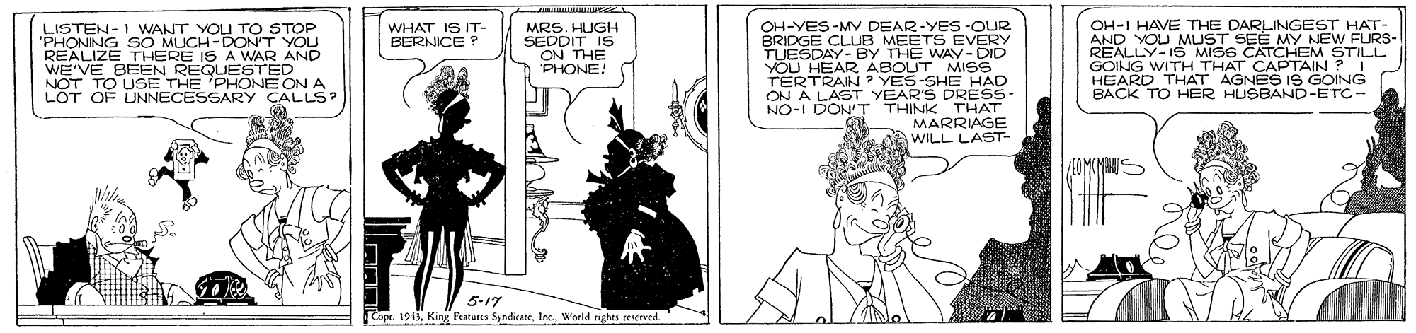 Cartoon OCR: OH-YES-MY DEAR-YES-OUR BRIDGE CLUB MEETS EVERY TUESDAY- BY THE WAY-DID YOU HEAR ABOUT MIS TERTRAIN ? YES-SHE HAD ON A LAST YEAR'S DRESS NO-I DONT THINK THAT MARRIAGE WILL LAST- OH-I HAVE THE DARLINGEST HAT- AND YOU MUST SEE MY NEW FURS- REALLY-IŠ MISS CATCHEM STILL S WITH THAT CAPTAINPI ARD THAT AGNES IS GOING BACK TO HER HUSBAND-ETC- LISTEN-I WANT YOU TOo STOP 'PHONING SO MUCH-DONT YOU REALIZE THERE IS A WAR AND WE'VE BEEN REQUESTED NOT TO USE THE 'PHONE ON A L?T OF UNNECESSARY CALLS? WHAT IS IT- BERNICE P MRS. HUGH SEDDIT IS ON THE PHONE! 5-17 Copr. 1943Inc World rights reserved. OH-YES-MY DEAR-YES-OUR BRIDGE CLUB MEETS EVERY TUESDAY- BY THE WAY-DID YOU HEAR ABOUT MIS TERTRAIN ? YES-SHE HAD ON A LAST YEAR'S DRESS NO-I DONT THINK THAT MARRIAGE WILL LAST- OH-I HAVE THE DARLINGEST HAT- AND YOU MUST SEE MY NEW FURS- REALLY-IŠ MISS CATCHEM STILL S WITH THAT CAPTAINPI ARD THAT AGNES IS GOING BACK TO HER HUSBAND-ETC- LISTEN-I WANT YOU TOo STOP 'PHONING SO MUCH-DONT YOU REALIZE THERE IS A WAR AND WE'VE BEEN REQUESTED NOT TO USE THE 'PHONE ON A L?T OF UNNECESSARY CALLS? WHAT IS IT- BERNICE P MRS. HUGH SEDDIT IS ON THE PHONE! 5-17 Copr. 1943King Features SyndicateInc World rights reserved.