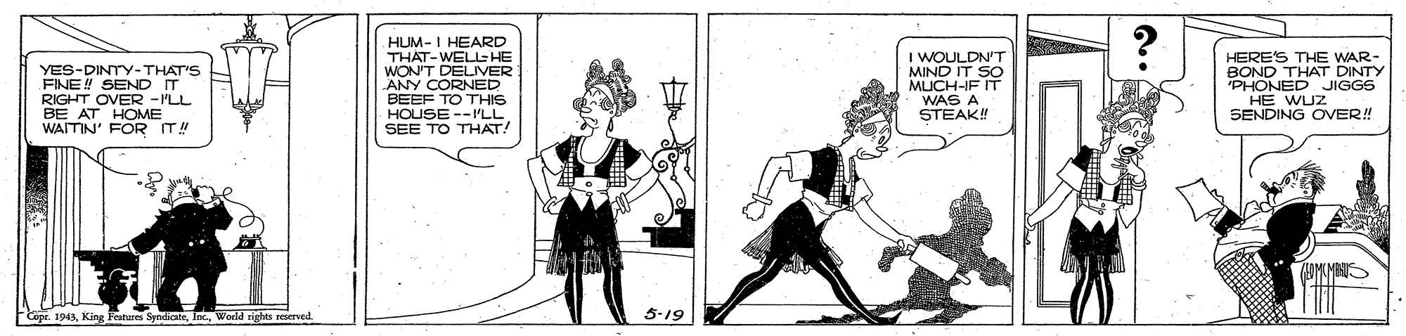 Line art OCR: YES-DINTY-THAT'S FINE! SEND IT RIGHT OVER -I'LL BE AT HOME WAITIN' FOR IT!! HUM-I HEARD THAT-WELL-HE WON'T DELIVER ANY CORNED BEEF TO THIS HOUSE --'LL SEE TO THAT! I WOULDN'T MIND IT SO MUCH-IF IT WAS A STEAK! HERE'S THE WAR- BOND THAT DINTY 'PHONED JIGGS HE WUZ SENDING OVER! Copr. 1943World rights reserved. 5-19 YES-DINTY-THAT'S FINE! SEND IT RIGHT OVER -I'LL BE AT HOME WAITIN' FOR IT!! HUM-I HEARD THAT-WELL-HE WON'T DELIVER ANY CORNED BEEF TO THIS HOUSE --'LL SEE TO THAT! I WOULDN'T MIND IT SO MUCH-IF IT WAS A STEAK! HERE'S THE WAR- BOND THAT DINTY 'PHONED JIGGS HE WUZ SENDING OVER! Copr. 1943King Fratures SyndicteWorld rights reserved. 5-19