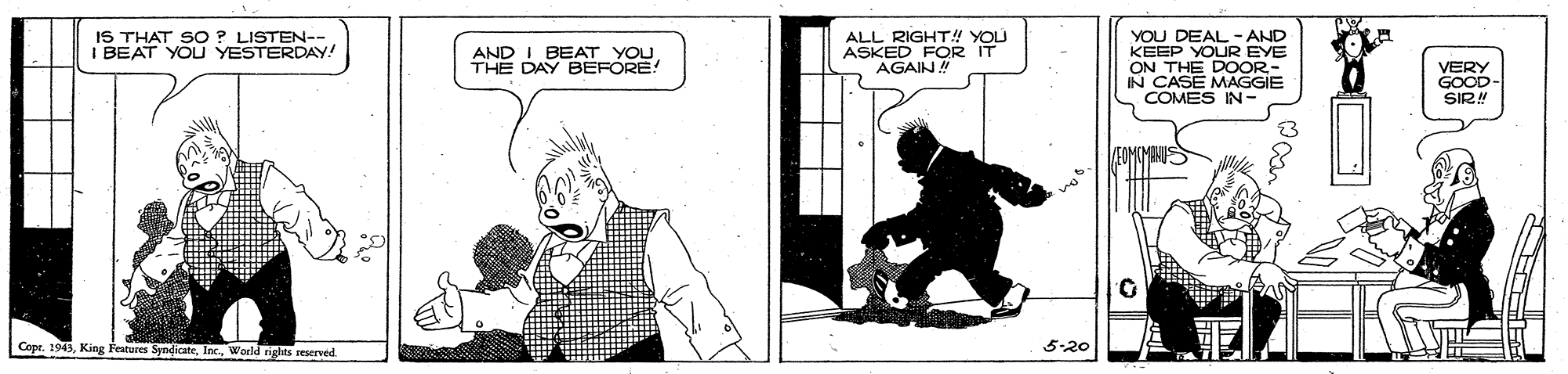 Line art OCR: YOU DEAL- AND KEEP ON THE DOOR- IN CASE MAGGIE COMES IN- IS THAT SO ? LISTEN--I BEAT YOU YESTERDAY! ALL RIGHT! YOU ASKED FOR IT OUR EYE AND I BEAT YOU THE DAY BEFORE! AGAIN! VERY GOOD- SIR! FOMCMENU Cope. 1943World rights reserved. 5-20 YOU DEAL- AND KEEP ON THE DOOR- IN CASE MAGGIE COMES IN- IS THAT SO ? LISTEN--I BEAT YOU YESTERDAY! ALL RIGHT! YOU ASKED FOR IT OUR EYE AND I BEAT YOU THE DAY BEFORE! AGAIN! VERY GOOD- SIR! FOMCMENU Cope. 1943King Featuves SyndicateWorld rights reserved. 5-20