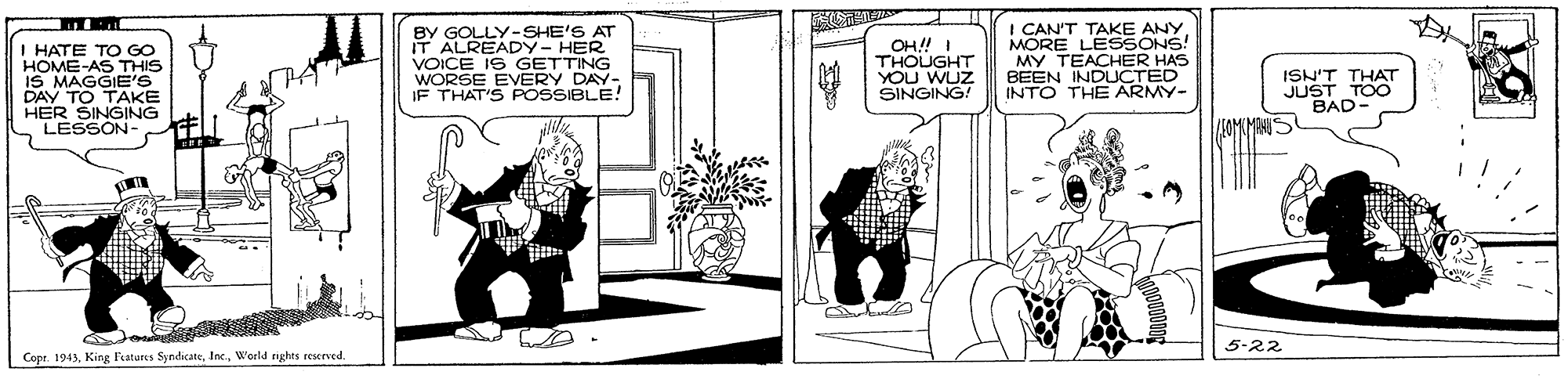 Cartoon OCR: HATE TO Go HOME-AS THIS IS MAGGIE'S DAY TO TAKE HER SINGING LESSON BY GOLLY- SHE'S AT IT ALREADY- HER VOICE IS GETTING WORSE EVERY DAY- IF THAT'S POSSIBLE! OH! I THOUGHT YOU WUZ SINGING! I CAN'T TAKE ANY MORE LESSONS! MY TEACHER HAS BEEN INDUCTED INTO THE ARMY- ISN'T THAT JUST TOO BAD- 5-22 Cope. 1943W'erld rghts rescrved. HATE TO Go HOME-AS THIS IS MAGGIE'S DAY TO TAKE HER SINGING LESSON BY GOLLY- SHE'S AT IT ALREADY- HER VOICE IS GETTING WORSE EVERY DAY- IF THAT'S POSSIBLE! OH! I THOUGHT YOU WUZ SINGING! I CAN'T TAKE ANY MORE LESSONS! MY TEACHER HAS BEEN INDUCTED INTO THE ARMY- ISN'T THAT JUST TOO BAD- 5-22 Cope. 1943King latures SyndicateW'erld rghts rescrved.