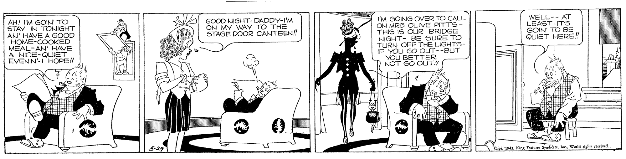 Fiction OCR: I'M GOING OVER TO CALL ON MRS OLIVE PITTS- THIS IS OUR BRIDGE NIGHT- BE SURE TO TURN OFF THE LIGHTS- IF YOU GO OUT--BUT YOU BETTER WELL-- AT LEAST IT'S GOIN' TO BE QUIET HERE!" GOOD-NIGHT-DADDY-I'M ON MY WAY TO THE STAGE DOOR CANTEEN!! AH! I'M GOIN' TO STAY IN TONIGHT AN' HAVE A GOOD HOME-COOKED MEAL-AN' HAVE A NICE-QUIET EVENIN'-I HOPE! D NOT GO OUT! 5-29 Cepe. 943Worla igles pruived I'M GOING OVER TO CALL ON MRS OLIVE PITTS- THIS IS OUR BRIDGE NIGHT- BE SURE TO TURN OFF THE LIGHTS- IF YOU GO OUT--BUT YOU BETTER WELL-- AT LEAST IT'S GOIN' TO BE QUIET HERE!" GOOD-NIGHT-DADDY-I'M ON MY WAY TO THE STAGE DOOR CANTEEN!! AH! I'M GOIN' TO STAY IN TONIGHT AN' HAVE A GOOD HOME-COOKED MEAL-AN' HAVE A NICE-QUIET EVENIN'-I HOPE! D NOT GO OUT! 5-29 Cepe. 943Kink Feutunes SyadisneWorla igles pruived
