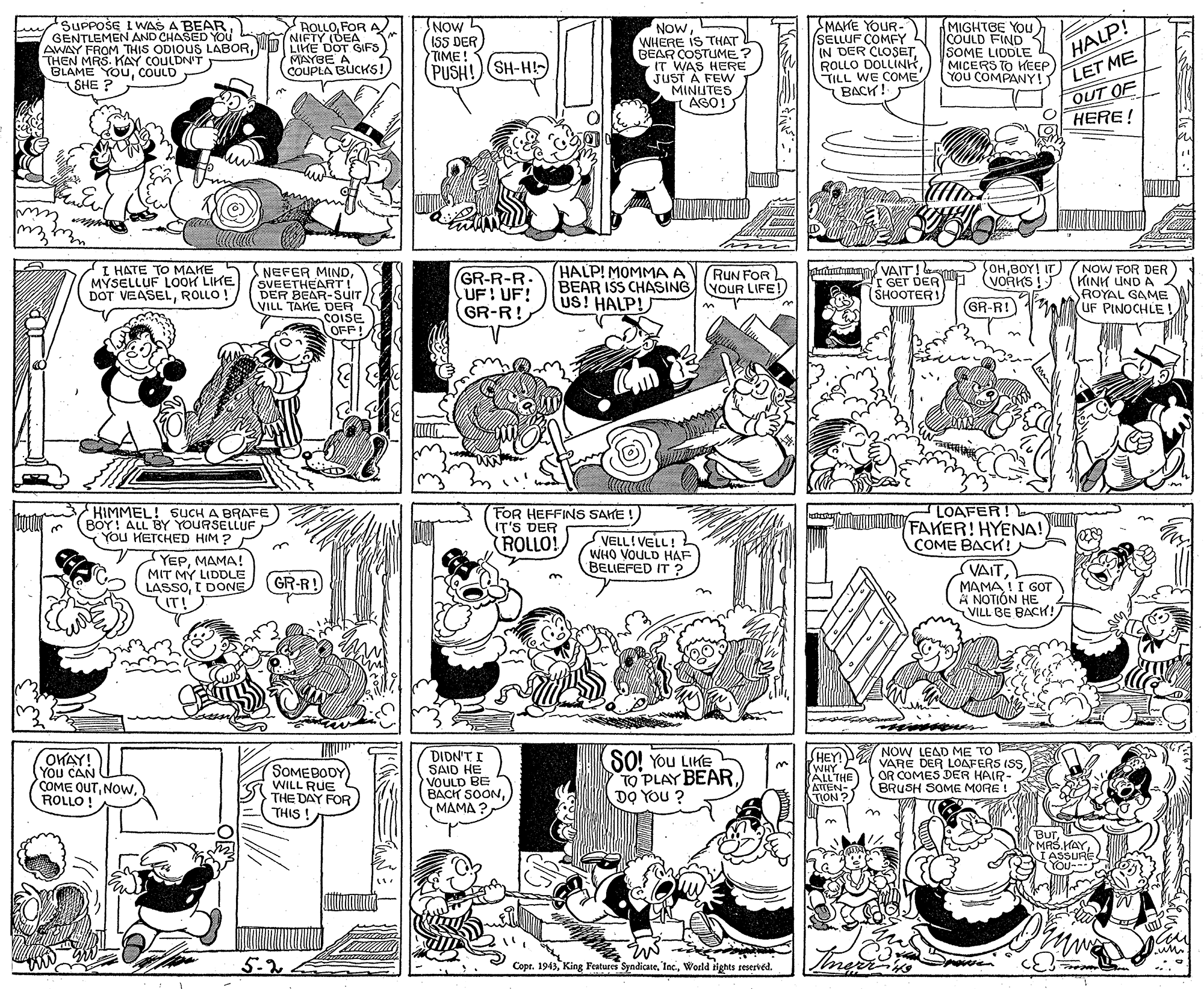 Line OCR: SUPPOŠE I WAS A BEARE GENTLEMEN AND CHASED YOU AWAY FROM THIS ODIOU5 LABORTHEN MRS. KAY COULDN'T BLAME YOUCOULD SHE ? ROLLOFOR A NIFTY (DEA LIKE DOT GIFS MAYBE A COUPLA BUCKS! NOW ISS DER TIME! PUSH!) SH-H!-) NowWHERE IS THAT L BEAR COSTUME? IT WAS HERE JUST A FEW MINIUTES AGO! SMAKE YOUR- SELLUF COMFY IN DER CLOSETTILL WE COME BACH! MIGHTBE YOU COULD FIND3 SOME LIDDLE MICERS TO KEEP YOU COMPANY! HALP! LET ME OUT OF HERE! Em I HATE TO MAKE MYSELLUF LOOK LIKE DOT VEASELROLLO ! HALP! MOMMA A BEAR ISS CHASING YOUR LIFE! US! HALP! pramtann VAIT! lao SOHBOY! IT r GET DER SHOOTERI NOW FOR DER (KINH LIND A ROYAL GAME UF PINOCHLE ! RUN FOR NEFER MINDSVEETHEART! DER BEAR-SUIT VILL TAKE DER COISE OFP! GR-R-R. UF: UF! GR-R! VORKS !) GR-R!) HIMMEL! SUCH A BRAFE BOY! ALL BY YOURSELLUF You KETCHED HIM ? FOR HEFFINS SAKE ! IT'S DER ROLLO! LOAFER! FAKER! HYENA! COME BACK! VELL!VELL! WHO VOULD HAF BELIEFED IT ? YEPMAMA! MIT MY LIDDLE LASSOI DONE IT! VAITMAMA !I GOT A NOTIÓN HE VILL BE BACH! (GR-R! 3. NOW LEAD ME TO VARE DER LOAFERS ISSOR COMES DER HAIR- BRUSH SOME MORE HEY OWAY! You CAN COME OUTROLLO ! SOMEBODY WILL RUE THE DAY FOR THIS DIDN'T I SAID HE VOULD BE BACK SOON???? ?. SO! You LIKE TO PLAY BEAR DO YOU ? HEY! P WHY ALLTHE ATTEN- TION ? ! Bur. IASSURE YOu--- 5.2 Copr. 1943World tights reserved. SUPPOŠE I WAS A BEARE GENTLEMEN AND CHASED YOU AWAY FROM THIS ODIOU5 LABORTHEN MRS. KAY COULDN'T BLAME YOUCOULD SHE ? ROLLOFOR A NIFTY (DEA LIKE DOT GIFS MAYBE A COUPLA BUCKS! NOW ISS DER TIME! PUSH!) SH-H!-) NowWHERE IS THAT L BEAR COSTUME? IT WAS HERE JUST A FEW MINIUTES AGO! SMAKE YOUR- SELLUF COMFY IN DER CLOSETROLLO DOLLINHTILL WE COME BACH! MIGHTBE YOU COULD FIND3 SOME LIDDLE MICERS TO KEEP YOU COMPANY! HALP! LET ME OUT OF HERE! Em I HATE TO MAKE MYSELLUF LOOK LIKE DOT VEASELROLLO ! HALP! MOMMA A BEAR ISS CHASING YOUR LIFE! US! HALP! pramtann VAIT! lao SOHBOY! IT r GET DER SHOOTERI NOW FOR DER (KINH LIND A ROYAL GAME UF PINOCHLE ! RUN FOR NEFER MINDSVEETHEART! DER BEAR-SUIT VILL TAKE DER COISE OFP! GR-R-R. UF: UF! GR-R! VORKS !) GR-R!) HIMMEL! SUCH A BRAFE BOY! ALL BY YOURSELLUF You KETCHED HIM ? FOR HEFFINS SAKE ! IT'S DER ROLLO! LOAFER! FAKER! HYENA! COME BACK! VELL!VELL! WHO VOULD HAF BELIEFED IT ? YEPMAMA! MIT MY LIDDLE LASSOI DONE IT! VAITMAMA !I GOT A NOTIÓN HE VILL BE BACH! (GR-R! 3. NOW LEAD ME TO VARE DER LOAFERS ISSOR COMES DER HAIR- BRUSH SOME MORE HEY OWAY! You CAN COME OUTROLLO ! SOMEBODY WILL RUE THE DAY FOR THIS DIDN'T I SAID HE VOULD BE BACK SOON???? ?. SO! You LIKE TO PLAY BEAR DO YOU ? HEY! P WHY ALLTHE ATTEN- TION ? ! Bur. IASSURE YOu--- 5.2 Copr. 1943King Features SyndicateWorld tights reserved.