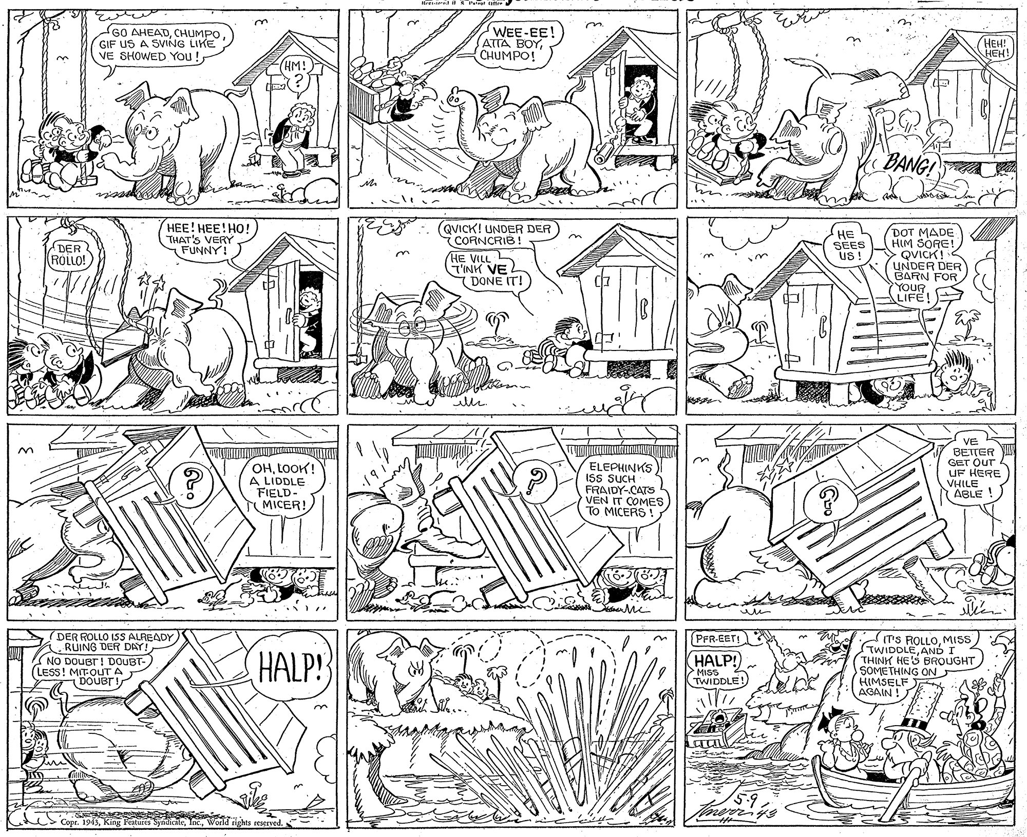 Artwork OCR: rri- il Pr te 60 AHEADCHUMPO GIF US A SVING LIKE VE SHOWED You! WEE-EE! ATTA BOYHEH! HEH! CHUMPO! (HM! BANGI HEE! HEE! HO! THAT'S VERY FUNNY! (QVICK! UNDER DER CORNCRIB ! HE VILL L HE SEES US ! DOT MADE HIM SORE! QVICK! UNDER DER BARN FOR YOUR LIFE! DER ROLLO! T'INK VE (DONE IT! %3B OHLOOK! A LIDDLE FIELD- MICER! ELEPHINKS ISs SUCH FRAIDY-CATS VEN IT COMES TO MICERS ! VE BETTER YI GET OUT UF HERE VHILE ABLE ! (DER ROLLO ISS ALREADY RUING DER DAY! IT'S ROLLOMIS STWIDDLEAND I THINK HES BROUGHT SOMETHING ON HIMSELF AGAIN ! PFR-EETI NO DOUBT! DOUBT-) LESS! MIT-OUT A - DOUBT! HALP! HALP! >MISSE!) 5.9 Copr. 1943World rights reserved. rri- il Pr te 60 AHEADCHUMPO GIF US A SVING LIKE VE SHOWED You! WEE-EE! ATTA BOYHEH! HEH! CHUMPO! (HM! BANGI HEE! HEE! HO! THAT'S VERY FUNNY! (QVICK! UNDER DER CORNCRIB ! HE VILL L HE SEES US ! DOT MADE HIM SORE! QVICK! UNDER DER BARN FOR YOUR LIFE! DER ROLLO! T'INK VE (DONE IT! %3B OHLOOK! A LIDDLE FIELD- MICER! ELEPHINKS ISs SUCH FRAIDY-CATS VEN IT COMES TO MICERS ! VE BETTER YI GET OUT UF HERE VHILE ABLE ! (DER ROLLO ISS ALREADY RUING DER DAY! IT'S ROLLOMIS STWIDDLEAND I THINK HES BROUGHT SOMETHING ON HIMSELF AGAIN ! PFR-EETI NO DOUBT! DOUBT-) LESS! MIT-OUT A - DOUBT! HALP! HALP! >MISSE!) 5.9 Copr. 1943King Features SyndicileWorld rights reserved.