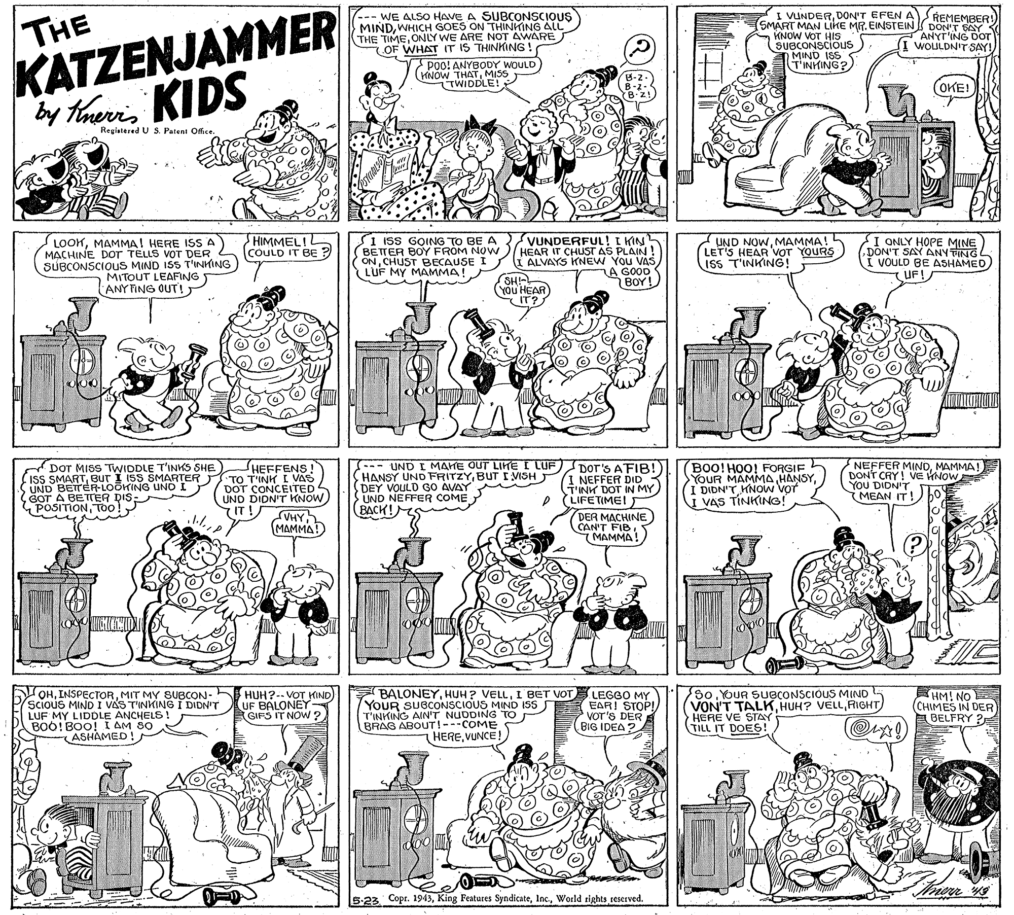 Parallel OCR: THE KATZENJAMMER by touris KIDS 7--- WE ALSO HAVE A SUBCONSCIOUS MINDWHICH GOES ON THINKING ALL THE TIMEONLY WE ARE NOT AWARE OF WHAT IT IS THINKING! Poo! ANYBODY WOULD KNOW THATMISS TWIDDLE! I VUNDERDON'T EFEN A (SMART MAN LIKE MR. EINSTEIN DON'T SAY KNOW VOT HIS SUBCONSCIOUS REMEMBER! ANYT'ING DOT WOULDN'T SAY! TINHING? (OKE! Regiatered U S. Patent Office. LOOKMAMMA! HERE ISS A MACHINE DOr TELLS VOT DER SUBCONSCIOUuS MIND ISS T'INKING MITOUT LEAFING ANY FING OUT! HIMMEL!L COULD IT BE ? S1 ISS GOING TO BE A VUNDERFUL! I KIN BETTER BOY FROM NOW ONCHUST BECAUSE I LUF MY MAMMA! 2 UND NOWMAMMA! L LET'S HEAR VOT YOURS IsS T'INKING! I ONLY HOPE MINE DON'T SAY ANY TING VOULD BE ASHAMED UF! HEAR IT CHUST AS PLAIN ! I ALVAYS KNEW YOU VAS LA GOOD BOY! SHI You HEAR IT? DOT MISS TWIDDLE T'INKS SHE (Iss SMARTBUT I ISS SMARTER UND BETTER-LOOKING UNO I SOT A BETTER DIS- POSITIONTOo! HEFFENS! TO T'INH I VAS DOT CONCEITED UND DIDN'Tr KNOW IT! --- UND I MAHE OUT LIKE I LUF HANSY UND FRITZYBUT I VISH DEY VOULD G0 AVAY UND NEFFER COME BACK!eS DOT'S AFIB! 1 NEFFER DID T'INK DOT IN MY LIFETIME! T BOO!HOO! FORGIF YOUR MAMMA(I DIDN'T HNOW Vot I VAS TINKING! NEFFER MINOMAMMA! DONT CRY! VE NOW YOU DIDN'T MEAN IT! AHAJ MAMMA DER MACHINE CAN'T FIB. MAMMA! HICHITMID OHMIT MY SUBCON- (scious MIND I VAS TINKING I DIDN'T LUF MY LIDDLE ANCHELS ! BOO!BOO! I AM SO ASHAMED! HUH?-- VOT KIND) UF BALONEY GIFS IT NOW? E BALONEYI BET VOT LEGGO MY YOUR SUBCONSCIOUS MIND ISS S EARI STOP! T'INKING AIN'T NUDDING TO BRAG ABOUTI---COME 80YOUR SUBCONSCIOUS MIND VON'T TALKRIGHT HERE VE STAY TILL IT DOES!HM! NO (CHIMES IN DER A BELFRY ? VOT'S DER E BIG IDEA HEREVUNCE! doo 5-23 CoprWorld rights reserved. THE KATZENJAMMER by touris KIDS 7--- WE ALSO HAVE A SUBCONSCIOUS MINDWHICH GOES ON THINKING ALL THE TIMEONLY WE ARE NOT AWARE OF WHAT IT IS THINKING! Poo! ANYBODY WOULD KNOW THATMISS TWIDDLE! I VUNDERDON'T EFEN A (SMART MAN LIKE MR. EINSTEIN DON'T SAY KNOW VOT HIS SUBCONSCIOUS REMEMBER! ANYT'ING DOT WOULDN'T SAY! TINHING? (OKE! Regiatered U S. Patent Office. LOOKMAMMA! HERE ISS A MACHINE DOr TELLS VOT DER SUBCONSCIOUuS MIND ISS T'INKING MITOUT LEAFING ANY FING OUT! HIMMEL!L COULD IT BE ? S1 ISS GOING TO BE A VUNDERFUL! I KIN BETTER BOY FROM NOW ONCHUST BECAUSE I LUF MY MAMMA! 2 UND NOWMAMMA! L LET'S HEAR VOT YOURS IsS T'INKING! I ONLY HOPE MINE DON'T SAY ANY TING VOULD BE ASHAMED UF! HEAR IT CHUST AS PLAIN ! I ALVAYS KNEW YOU VAS LA GOOD BOY! SHI You HEAR IT? DOT MISS TWIDDLE T'INKS SHE (Iss SMARTBUT I ISS SMARTER UND BETTER-LOOKING UNO I SOT A BETTER DIS- POSITIONTOo! HEFFENS! TO T'INH I VAS DOT CONCEITED UND DIDN'Tr KNOW IT! --- UND I MAHE OUT LIKE I LUF HANSY UND FRITZYBUT I VISH DEY VOULD G0 AVAY UND NEFFER COME BACK!eS DOT'S AFIB! 1 NEFFER DID T'INK DOT IN MY LIFETIME! T BOO!HOO! FORGIF YOUR MAMMA(I DIDN'T HNOW Vot I VAS TINKING! NEFFER MINOMAMMA! DONT CRY! VE NOW YOU DIDN'T MEAN IT! AHAJ MAMMA DER MACHINE CAN'T FIB. MAMMA! HICHITMID OHMIT MY SUBCON- (scious MIND I VAS TINKING I DIDN'T LUF MY LIDDLE ANCHELS ! BOO!BOO! I AM SO ASHAMED! HUH?-- VOT KIND) UF BALONEY GIFS IT NOW? E BALONEYHUH ? VELLI BET VOT LEGGO MY YOUR SUBCONSCIOUS MIND ISS S EARI STOP! T'INKING AIN'T NUDDING TO BRAG ABOUTI---COME 80YOUR SUBCONSCIOUS MIND VON'T TALKHUH? VELLRIGHT HERE VE STAY TILL IT DOES!HM! NO (CHIMES IN DER A BELFRY ? VOT'S DER E BIG IDEA HEREVUNCE! doo 5-23 CoprKing Features SyndicateWorld rights reserved.