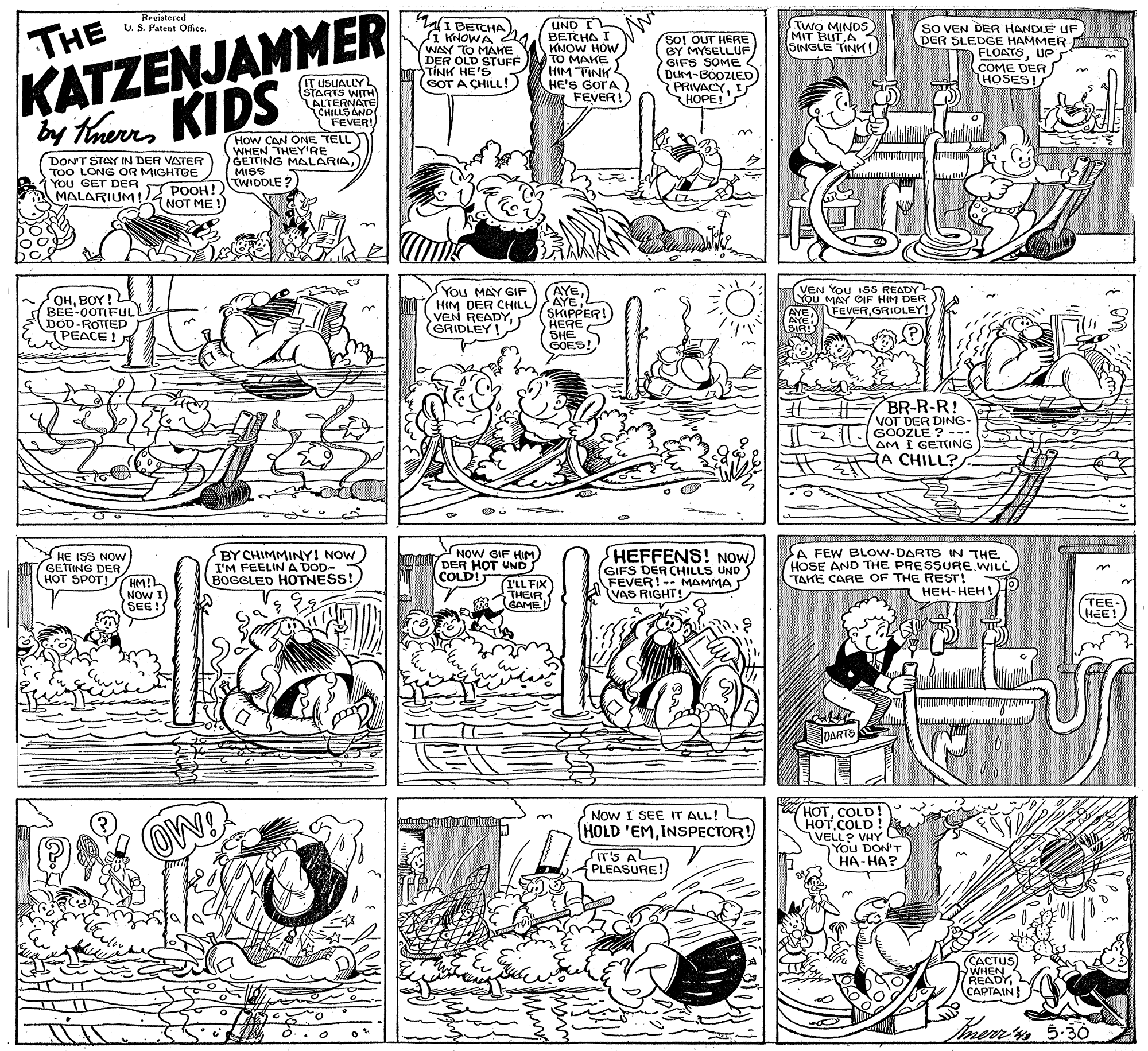 Illustration OCR: THE KATZENJAMMER by TaurKIDS Regiateved I BETCHA i KNOWA 4 WAY TO MAHE DER OLD STUFF TÍNK HE'S GOT A CHILL! UND EL BETCHA I KNOW HOW TO MAKE HIM TINK HE'S GOTA FEVER! TWO MINDS MIT BUTA SINGLE TINK! U. S. Patent Office. So! OUT HERE BY MYSELLUF GIFS SOME (DuM-BOOZLED PRIVACYI HOPE!S SO VEN DER HANDLE UF DER SLEDGE HAMMER FLOATSUP COME DER HOSES! n ? ??? T)USL STARTS WITH ALTERNATE CHILLS AND FEVER! How CAN ONE TELL) WHEN THEY'RE DON'T STAY IN DER VATER TOO LONG OR MIGHTBE You GET DER MALARIUM ! ONSSG MALARIATWIDDLE ? POOH! NOT ME ! OHBOY! BEE-0OTIFULY DOD-ROTTED PEACE! You MAY GIF HIM DER CHILL VEN READY(GRIDLEY! AYE AYE SKIPPER! ?ERE SHE GOES! (VEN You I5S READY You MAY OIF HIM DER AYE AYE. SIR! FEVERGRIDLEY BR-R-R! VOT DER DING- GOOZLE ? --- AM I GETING A CHILL? HE ISS NOW GETTING DER HOT SPOT! M BY CHIMMINY! NOW I'M FEELIN A DOD- BOGGLED HOTNESS! NOW GIF HIM DER HOT UND COLD! HEFFENS! NOW GIFS DER CHILLS UND FEVER! -- MAMMA VAS RIGHT! A FEW BLOW-DARTS IN THE HOSE AND THE PRESSURE WILL TAHE CARE OF THE REST! ???-??? ! HM! NOW I (SE! I'LL FIX THEIR GAME TEE- HEE! SEE! DARTS HOTCOLD! HOT.COLD! VELL? VHY You DON'T ??-???. NOW I SEE IT ALL! HOLD 'EMINSPECTOR! IT'S A PLEASURE! ???TUS WHEN WHEN READYCAPTAIN THE KATZENJAMMER by TaurKIDS Regiateved I BETCHA i KNOWA 4 WAY TO MAHE DER OLD STUFF TÍNK HE'S GOT A CHILL! UND EL BETCHA I KNOW HOW TO MAKE HIM TINK HE'S GOTA FEVER! TWO MINDS MIT BUTA SINGLE TINK! U. S. Patent Office. So! OUT HERE BY MYSELLUF GIFS SOME (DuM-BOOZLED PRIVACYI HOPE!S SO VEN DER HANDLE UF DER SLEDGE HAMMER FLOATSUP COME DER HOSES! n ? ??? T) USL STARTS WITH ALTERNATE CHILLS AND FEVER! How CAN ONE TELL) WHEN THEY'RE DON'T STAY IN DER VATER TOO LONG OR MIGHTBE You GET DER MALARIUM ! ONSSG MALARIATWIDDLE ? POOH! NOT ME ! OHBOY! BEE-0OTIFULY DOD-ROTTED PEACE! You MAY GIF HIM DER CHILL VEN READY(GRIDLEY! AYE AYE SKIPPER! ?ERE SHE GOES! (VEN You I5S READY You MAY OIF HIM DER AYE AYE. SIR! FEVERGRIDLEY BR-R-R! VOT DER DING- GOOZLE ? --- AM I GETING A CHILL? HE ISS NOW GETTING DER HOT SPOT! M BY CHIMMINY! NOW I'M FEELIN A DOD- BOGGLED HOTNESS! NOW GIF HIM DER HOT UND COLD! HEFFENS! NOW GIFS DER CHILLS UND FEVER! -- MAMMA VAS RIGHT! A FEW BLOW-DARTS IN THE HOSE AND THE PRESSURE WILL TAHE CARE OF THE REST! ???-??? ! HM! NOW I (SE! I'LL FIX THEIR GAME TEE- HEE! SEE! DARTS HOTCOLD! HOT.COLD! VELL? VHY You DON'T ??-???. NOW I SEE IT ALL! HOLD 'EMINSPECTOR! IT'S A PLEASURE! ???TUS WHEN WHEN READY