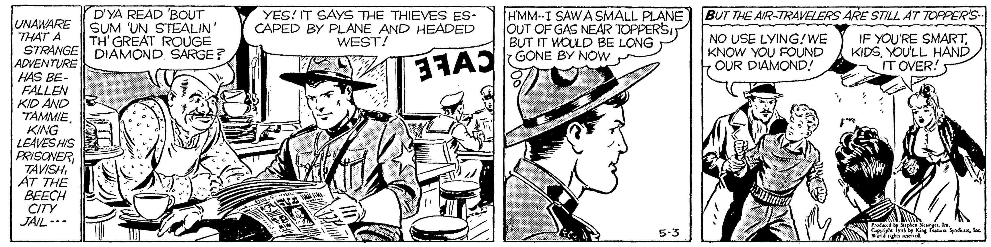Comic book OCR: D'YA READ 'BOUT SUM 'UN STEALIN' TH' GREAT ROUGE HMM--I SAWASMALL PLANE OUT OF GAS NEAR TOPPERSI BUT IT WOULD BE LONG GONE BY NOW BUT THE AIR-TRAVELERS ARE STILL AT TOPPERS.- YES! IT SAYS THE THIEVES ES- CAPED BY PLANE AND HEADED WEST! UNAWARE THAT A STRANGE DIAMONDSARGE? ADVENTURE HAS BE- FALLEN KID AND TAMMIENO USE LYING!WE KNOW YOU FOUND OUR DIAMOND! IF YOU'RE SMARTYOU'LL HAND IT OVER! KING LEAVES HIS PRISONERAT THE BEECH CITY JAIL..- 5-3 atI D'YA READ 'BOUT SUM 'UN STEALIN' TH' GREAT ROUGE HMM--I SAWASMALL PLANE OUT OF GAS NEAR TOPPERSI BUT IT WOULD BE LONG GONE BY NOW BUT THE AIR-TRAVELERS ARE STILL AT TOPPERS.- YES! IT SAYS THE THIEVES ES- CAPED BY PLANE AND HEADED WEST! UNAWARE THAT A STRANGE DIAMONDSARGE? ADVENTURE HAS BE- FALLEN KID AND TAMMIENO USE LYING!WE KNOW YOU FOUND OUR DIAMOND! IF YOU'RE SMARTYOU'LL HAND IT OVER! KING LEAVES HIS PRISONERAT THE BEECH CITY JAIL..- 5-3 at