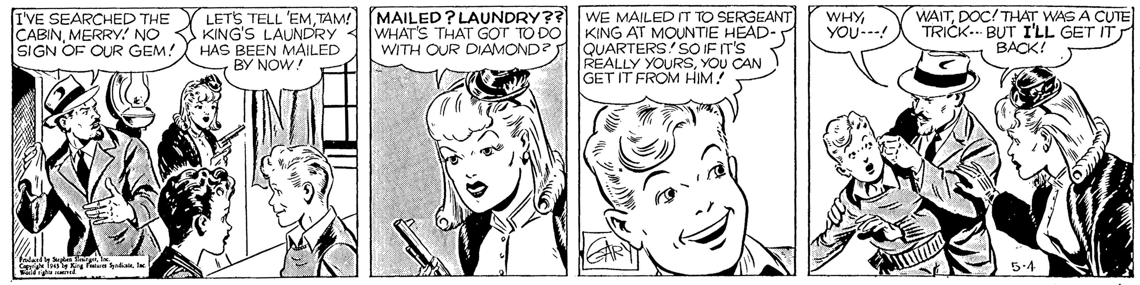 Organ OCR: I'VE SEARCHED THE CABINMERRY! NO SIGN OF OUR GEM! LETS TELL 'EMTAM! MAILED? LAUNDRY?? WE MAILED IT TO SERGEANT KING'S LAUNDRY HAS BEEN MAILED BY NOW! WAITDOC! THAT WAS A CUTE TRICK.. BUT I'LL GET IT BACK! WHYYOU---! WHAT'S THAT GOT TO DO WITH OUR DIAMOND? KING AT MOUNTIE HEAD- QUARTERS! SO IF IT'S REALLY YOURSYOU CAN GET IT FROM HIM! T Kg Fn aela 5.4 I'VE SEARCHED THE CABINMERRY! NO SIGN OF OUR GEM! LETS TELL 'EMTAM! MAILED? LAUNDRY?? WE MAILED IT TO SERGEANT KING'S LAUNDRY HAS BEEN MAILED BY NOW! WAITDOC! THAT WAS A CUTE TRICK.. BUT I'LL GET IT BACK! WHYYOU---! WHAT'S THAT GOT TO DO WITH OUR DIAMOND? KING AT MOUNTIE HEAD- QUARTERS! SO IF IT'S REALLY YOURSYOU CAN GET IT FROM HIM! T Kg Fn aela 5.4