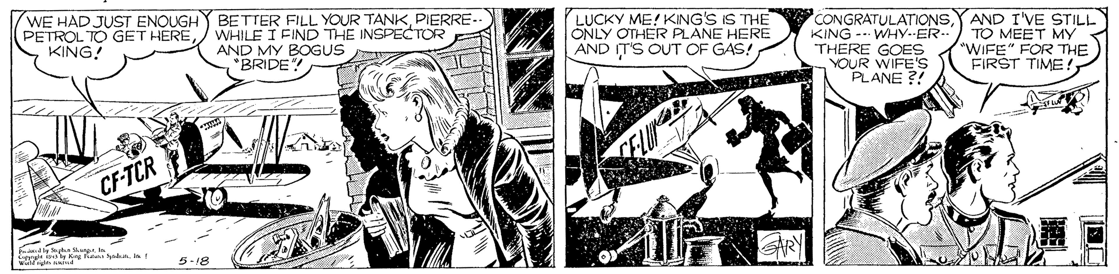 Publication OCR: WE HAD JUST ENOUGH PETROL TO GET HEREKING! BETTER FILL YOUR TANKPIERRE- WHILE I FIND THE INSPECTOR AND MY BOGUS *BRIDE"! LUCKY ME! KING'S IS THE ONLY OTHER PLANE HERE AND IT'S OUT OF GAS! CONGRATULATIONSKING -- WHy--ER- THERE GOES YOUR WIFE'S PLANE ?! AND I'VE STILL TO MEET MY "WIFE" FOR THE FIRST TIME! CF-TCR Fntady Sah. SuI Cpa d ty King Pa Sdn Weld gls 5-18 WE HAD JUST ENOUGH PETROL TO GET HEREKING! BETTER FILL YOUR TANKPIERRE- WHILE I FIND THE INSPECTOR AND MY BOGUS *BRIDE"! LUCKY ME! KING'S IS THE ONLY OTHER PLANE HERE AND IT'S OUT OF GAS! CONGRATULATIONSKING -- WHy--ER- THERE GOES YOUR WIFE'S PLANE ?! AND I'VE STILL TO MEET MY "WIFE" FOR THE FIRST TIME! CF-TCR Fntady Sah. SuI Cpa d ty King Pa Sdn Weld gls 5-18