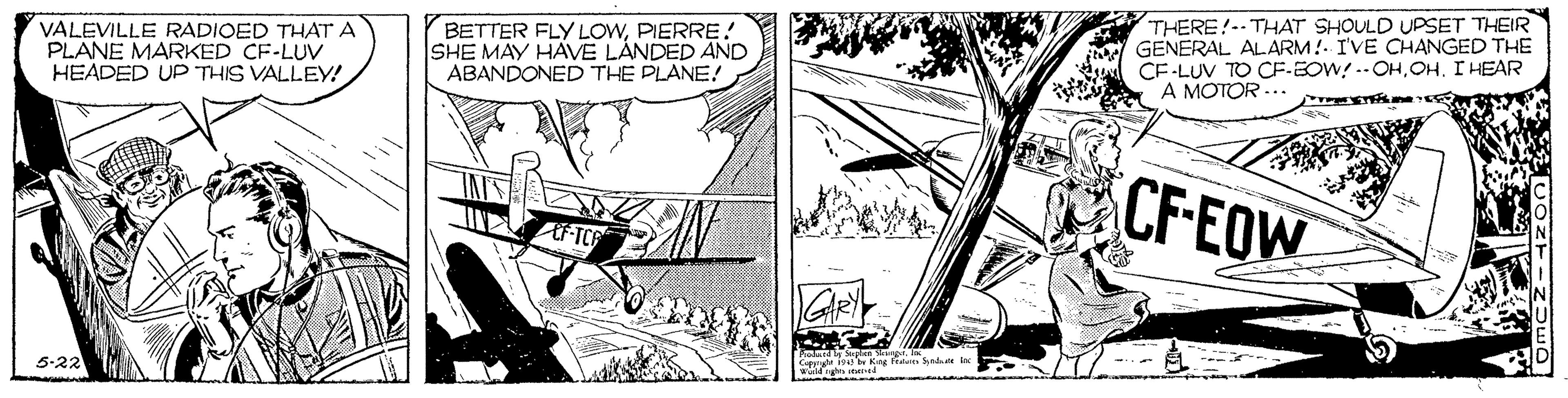 Drawing OCR: VALEVILLE RADIOED THAT A PLANE MARKED CF-LUV HEADED UP THIS VALLEY! BETTER FLY LOWPIERRE! SHE MAY HAVE LANDED AND ABANDONED THE PLANE! THERE!-- THAT SHOULD UPSET THEIR GENERAL ALARM!- I'VE CHANGED THE CF-LUV TO CF-EOW! .-OHOH. I HEAR A MOTOR CF-EOW 5-22 Caa Kine Fren keldr VALEVILLE RADIOED THAT A PLANE MARKED CF-LUV HEADED UP THIS VALLEY! BETTER FLY LOWPIERRE! SHE MAY HAVE LANDED AND ABANDONED THE PLANE! THERE!-- THAT SHOULD UPSET THEIR GENERAL ALARM!- I'VE CHANGED THE CF-LUV TO CF-EOW! .-OHOH. I HEAR A MOTOR CF-EOW 5-22 Caa Kine Fren keldr
