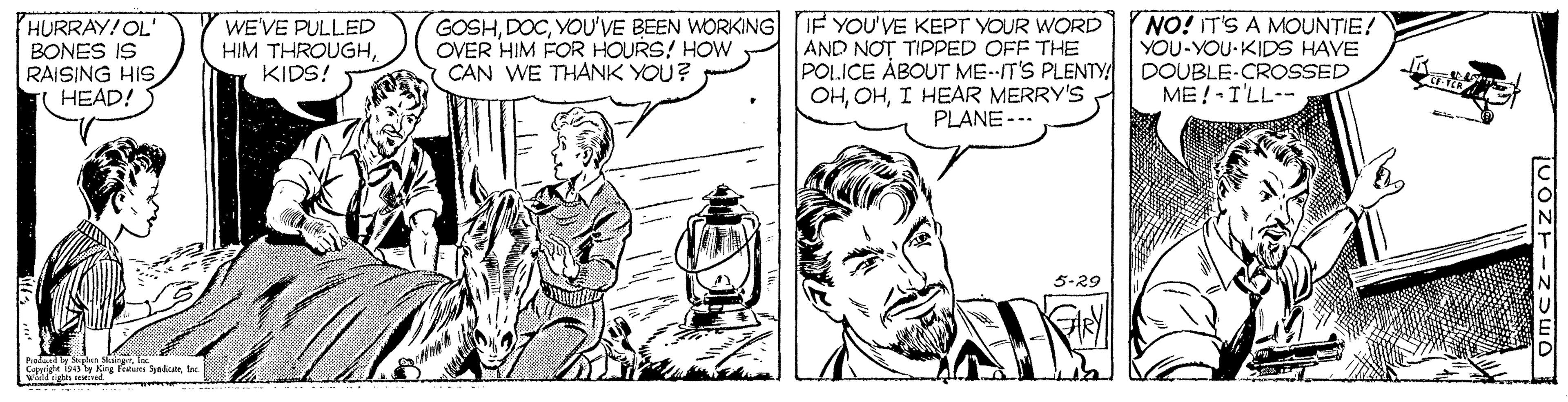 Art OCR: HURRAY!OL' BONES IS RAISING HIS HEAD! WE'VE PULLED HIM THROUGHKIDS! GOSHYOU'VE BEEN WORKING IF YOU'VE KEPT YOUR WORD AND NOT TIPPED OFF THE POLICE ÀBOUT ME--IT'S PLENTY OHI HEAR MERRY'S PLANE --- NO! IT'S A MOUNTIE! YOU-YOU-KIDS HAVE DOUBLE-CROSSED ME! -I'LL-- OVER HIM FOR HOURS! HOW CAN WE THANK YOU? 5-29 holandy MIn King rieum bed HURRAY!OL' BONES IS RAISING HIS HEAD! WE'VE PULLED HIM THROUGHKIDS! GOSHYOU'VE BEEN WORKING IF YOU'VE KEPT YOUR WORD AND NOT TIPPED OFF THE POLICE ÀBOUT ME--IT'S PLENTY OHI HEAR MERRY'S PLANE --- NO! IT'S A MOUNTIE! YOU-YOU-KIDS HAVE DOUBLE-CROSSED ME! -I'LL-- OVER HIM FOR HOURS! HOW CAN WE THANK YOU? 5-29 holandy MIn King rieum bed