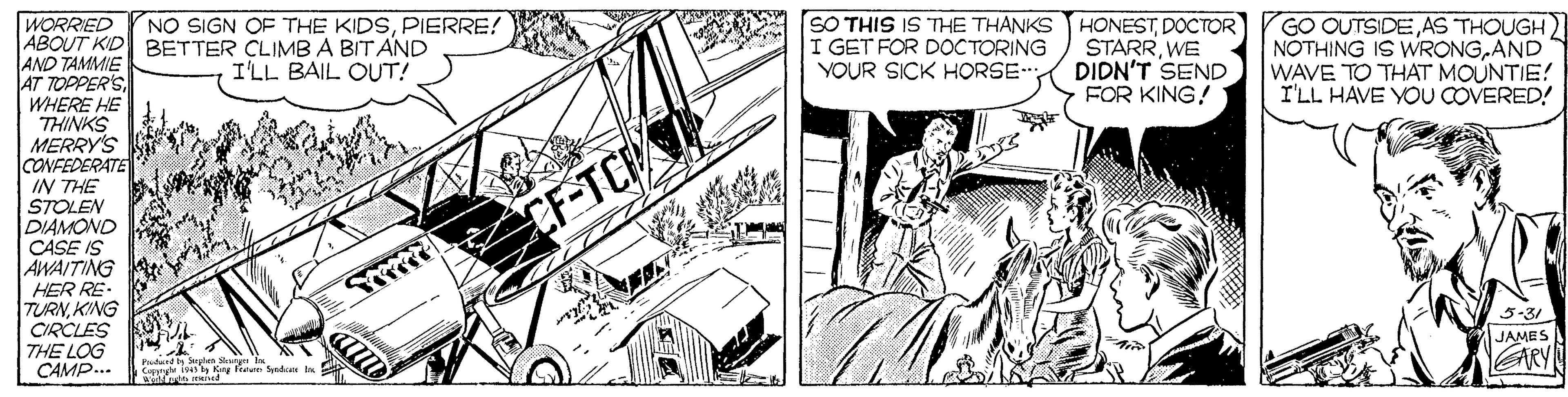 Line art OCR: WORRIED ABOUT KID BETTER CLIMBA BIT AND AND TAMMIE AT TOPPER'S WHERE HE THINKS MERRY'S CONFEDERATE IN THE STOLEN DIAMOND CASE IS AWAITING HER RE- TURNKING CIRCLES THE LOG CAMP... NO SIGN OF THE KIDSPIERRE! SO THIS IS THE THANKS I GET FOR DOCTORING YOUR SICK HORSE- HONESTDOCTOR STARRWE DIDN'T SEND FOR KING! GO OUTSIDEAS THOUGH) NOTHING IS WRONGAND WAVE TO THAT MOUNTIE! I'LL HAVE YOU COVERED! I'LL BAIL OUT! 5-31 JAMES RY Prudurt Suphun Shury ls S Kry Ftu Synd bu WORRIED ABOUT KID BETTER CLIMBA BIT AND AND TAMMIE AT TOPPER'S WHERE HE THINKS MERRY'S CONFEDERATE IN THE STOLEN DIAMOND CASE IS AWAITING HER RE- TURNKING CIRCLES THE LOG CAMP... NO SIGN OF THE KIDSPIERRE! SO THIS IS THE THANKS I GET FOR DOCTORING YOUR SICK HORSE- HONESTDOCTOR STARRWE DIDN'T SEND FOR KING! GO OUTSIDEAS THOUGH) NOTHING IS WRONGAND WAVE TO THAT MOUNTIE! I'LL HAVE YOU COVERED! I'LL BAIL OUT! 5-31 JAMES RY Prudurt Suphun Shury ls S Kry Ftu Synd bu