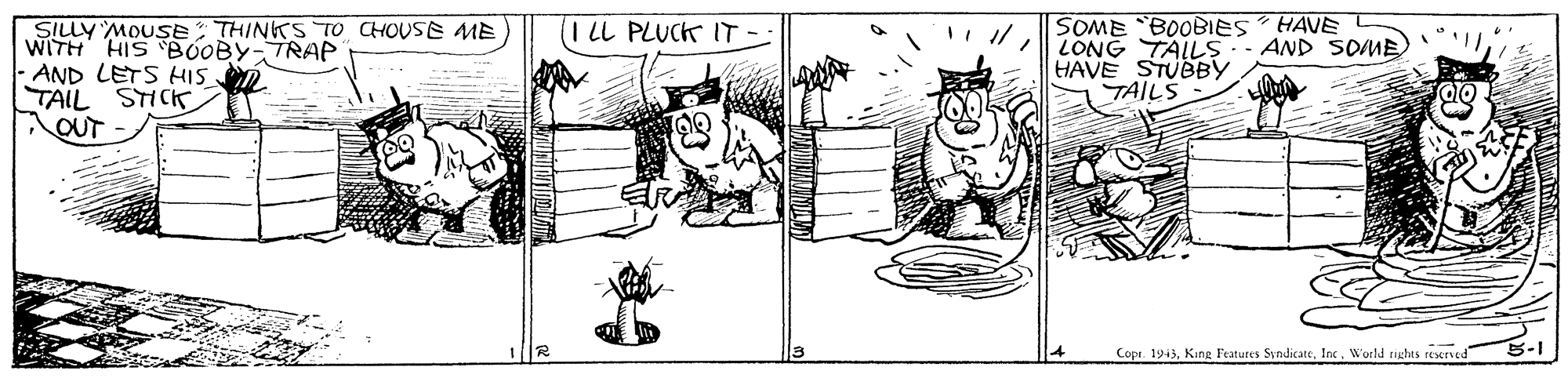 Houseplant OCR: HAVE SILLY MOUSETHINKS TO CHOUSE ME WITH HIS BOOBY-TRAP AND LETS HIS SOME BOOBIES LONG TALLS- AND SOME HAVE STUBBY TAILS LL PLUCK IT OUT Copr. 1943World rights reserved 5-1 HAVE SILLY MOUSETHINKS TO CHOUSE ME WITH HIS BOOBY-TRAP AND LETS HIS SOME BOOBIES LONG TALLS- AND SOME HAVE STUBBY TAILS LL PLUCK IT OUT Copr. 1943King Features SyndicateWorld rights reserved 5-1