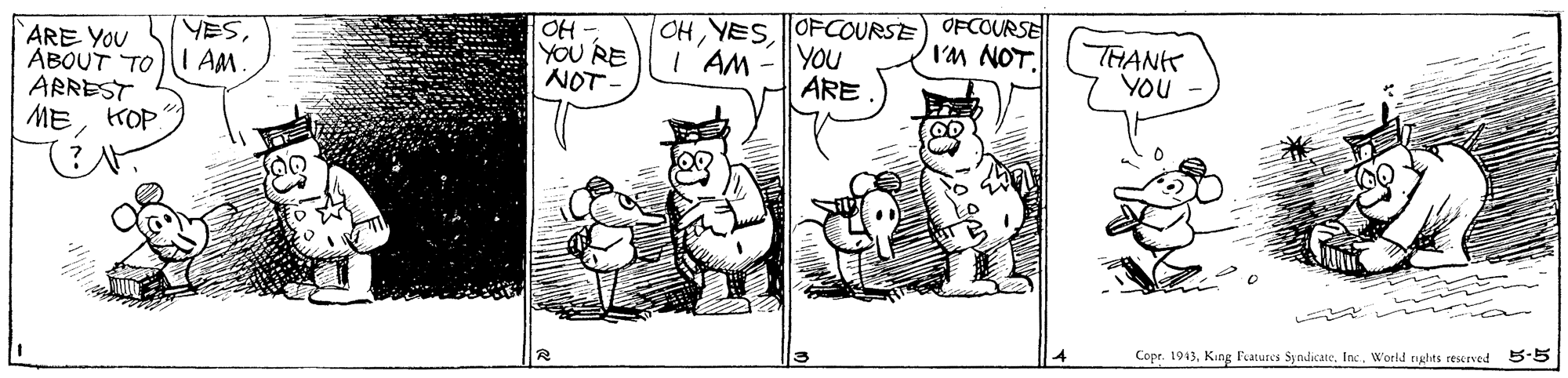 Illustration OCR: OH - YOU RE NOT - OHOFCOURSE) OFCOURSE I'M NOT. YESARE YOU ABOUT TOI AM. ARREST MEKOP. I AM YOU ARE THANK YOU Copr. 1943World rights rescrved 5-5 OH - YOU RE NOT - OHOFCOURSE) OFCOURSE I'M NOT. YESARE YOU ABOUT TOI AM. ARREST MEKOP. I AM YOU ARE THANK YOU Copr. 1943King Fatures SyndicateWorld rights rescrved 5-5
