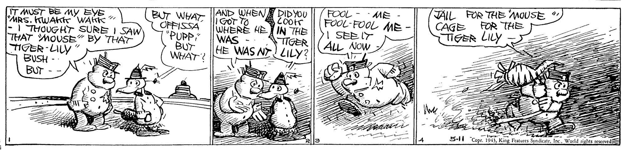 Illustration OCR: FOOL FOOL-FOOL ME- I SEE IT ALL NOW JAIL FOR THE 'MOUSE CAGE TIGER LILY ME - IT MUST BE My EYE MRS. KWAKT WAKK " I THOUGHT SURE I SAW THAT MOUSE" BY THAT TIGER-LILY BUSH BUT BUT WHATOFFISSA "PUPP" BUT WHAT? AND WHEN DIDYOU GOT TO WHERE HE IN THE WAS HE WAS NT LILY? FOR THE TTGER the 5-11 "Copr. 1943Inc. World rights reserved FOOL FOOL-FOOL ME- I SEE IT ALL NOW JAIL FOR THE 'MOUSE CAGE TIGER LILY ME - IT MUST BE My EYE MRS. KWAKT WAKK " I THOUGHT SURE I SAW THAT MOUSE" BY THAT TIGER-LILY BUSH BUT BUT WHATOFFISSA "PUPP" BUT WHAT? AND WHEN DIDYOU GOT TO WHERE HE IN THE WAS HE WAS NT LILY? FOR THE TTGER the 5-11 "Copr. 1943King Features SyndicateInc. World rights reserved