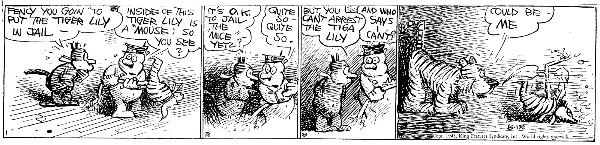 Comic book OCR: QUITE BUT YOU AND WHO CANT ARREST SAYS COULD BE ME ITS OK. TO JAIL THE MICE YETZ So QUITE THE TIGA So- FENCY YOU GOIN TO INSIDE OF THIS PUT THE TIGER LILY IAN JAIL - TIGER LILY IS A MOUSE: so YOU SEE LILY CANÝ? 5-IR Copr. 1943World rights rescrved. QUITE BUT YOU AND WHO CANT ARREST SAYS COULD BE ME ITS OK. TO JAIL THE MICE YETZ So QUITE THE TIGA So- FENCY YOU GOIN TO INSIDE OF THIS PUT THE TIGER LILY IAN JAIL - TIGER LILY IS A MOUSE: so YOU SEE LILY CANÝ? 5-IR Copr. 1943King Features SyndicateWorld rights rescrved.