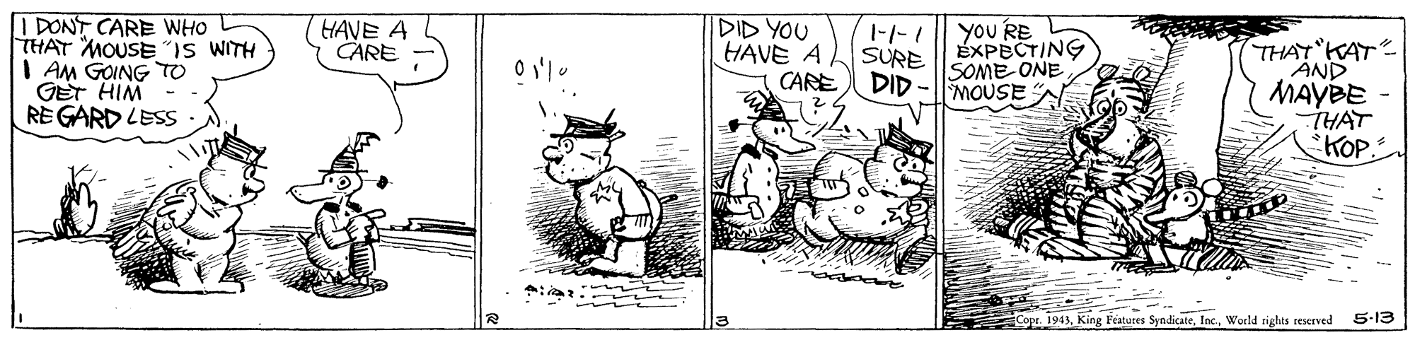 Fictional character OCR: I DONT CARE WHO THAT MOUSE"IS WITH I AM GOING TO GET HIM - REGARD LESS yoU RE EXPECTING SOME ONE MOUSE A HAVE A CARE DID YOU HAVE A. CARE DID THAT KAT AND MAYBE -THAT KOP. SURE Copr. 1943World rights reserved 5-13 I DONT CARE WHO THAT MOUSE"IS WITH I AM GOING TO GET HIM - REGARD LESS yoU RE EXPECTING SOME ONE MOUSE A HAVE A CARE DID YOU HAVE A. CARE DID THAT KAT AND MAYBE -THAT KOP. SURE Copr. 1943King Features SyndicateWorld rights reserved 5-13