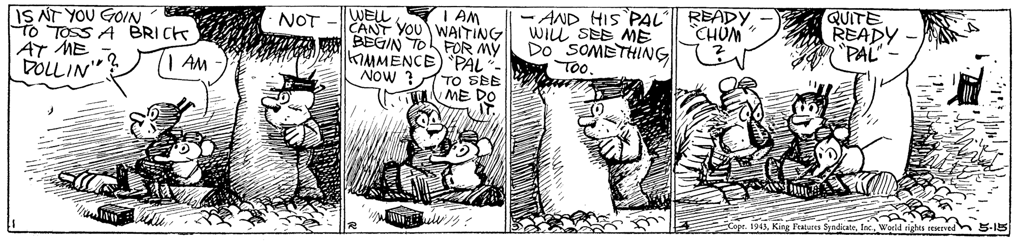 Line art OCR: - AND HIS PAL'|| READY WILL SEE ME Do SOMETHING E To. QUITE READY "PAL- I AM IS NT YOU GOIN TO TOSS A BRICK AT ME DOLLIN" WELL CANT YOU WAITING MA P BEGIN TO FOR MY KIMMENCE) PAL - Now ? NOT - CHUM AM TO SBE ME DO Cope. 1943World rights reserved 5-15 - AND HIS PAL'|| READY WILL SEE ME Do SOMETHING E To. QUITE READY "PAL- I AM IS NT YOU GOIN TO TOSS A BRICK AT ME DOLLIN" WELL CANT YOU WAITING MA P BEGIN TO FOR MY KIMMENCE) PAL - Now ? NOT - CHUM AM TO SBE ME DO Cope. 1943King Features SyndicateWorld rights reserved 5-15