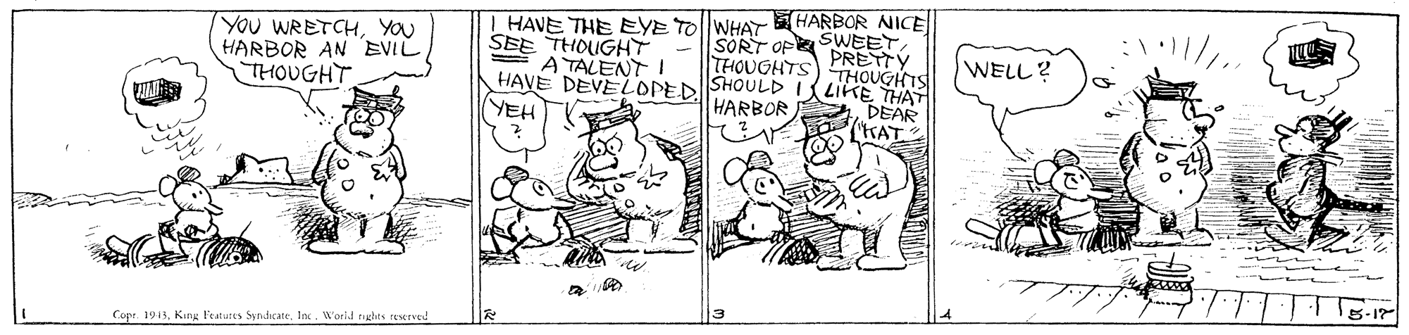 Illustration OCR: HARBOR NICE YOU WRETCHYOU HARBOR AN EVIL THOUGHT T HAVE THE EYE TO||WHAT SEE THOUGHT E A TALENT I SORT OF SWEET PRETTY THOUGHTS WELL? HAVE DEVELOPEDSHOULD I UGHTS DEAR "KAT THAT YEH HARBOR Copr. 1913Inc. Worid rights reserved HARBOR NICE YOU WRETCHYOU HARBOR AN EVIL THOUGHT T HAVE THE EYE TO||WHAT SEE THOUGHT E A TALENT I SORT OF SWEET PRETTY THOUGHTS WELL? HAVE DEVELOPEDSHOULD I UGHTS DEAR "KAT THAT YEH HARBOR Copr. 1913King l'eatures SyndicateInc. Worid rights reserved