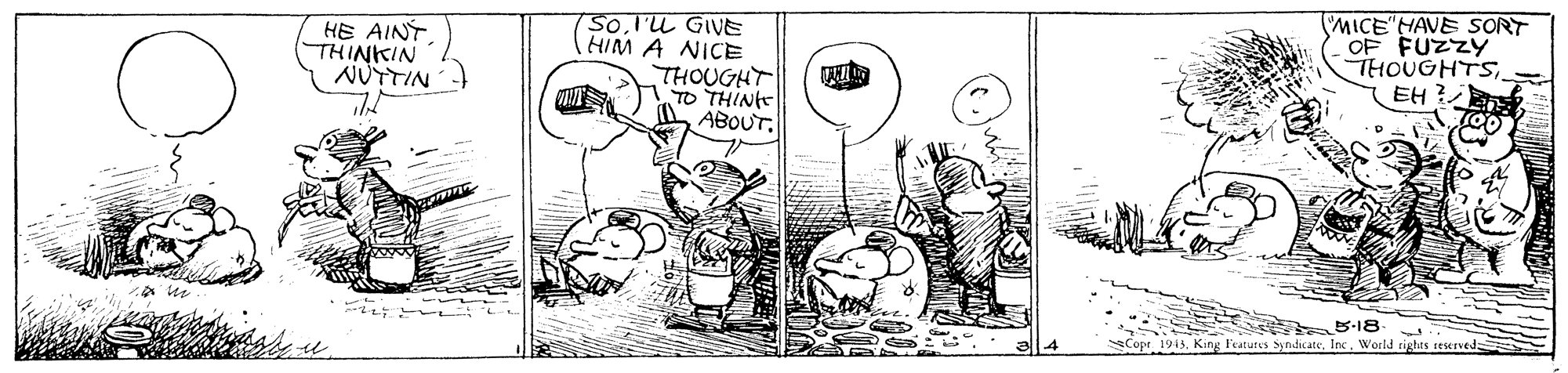 Drawing OCR: MICE HAVE SORT OF FUZZY THOUGHTSEH ? SoI'U GIVE HIM A NICE HE AINTTHINKIN NUTTIN THOUGHT TO THINt A ABOUT. Copt. 1943World rigas seserved MICE HAVE SORT OF FUZZY THOUGHTSEH ? SoI'U GIVE HIM A NICE HE AINTTHINKIN NUTTIN THOUGHT TO THINt A ABOUT. Copt. 1943King Features SyndicateWorld rigas seserved